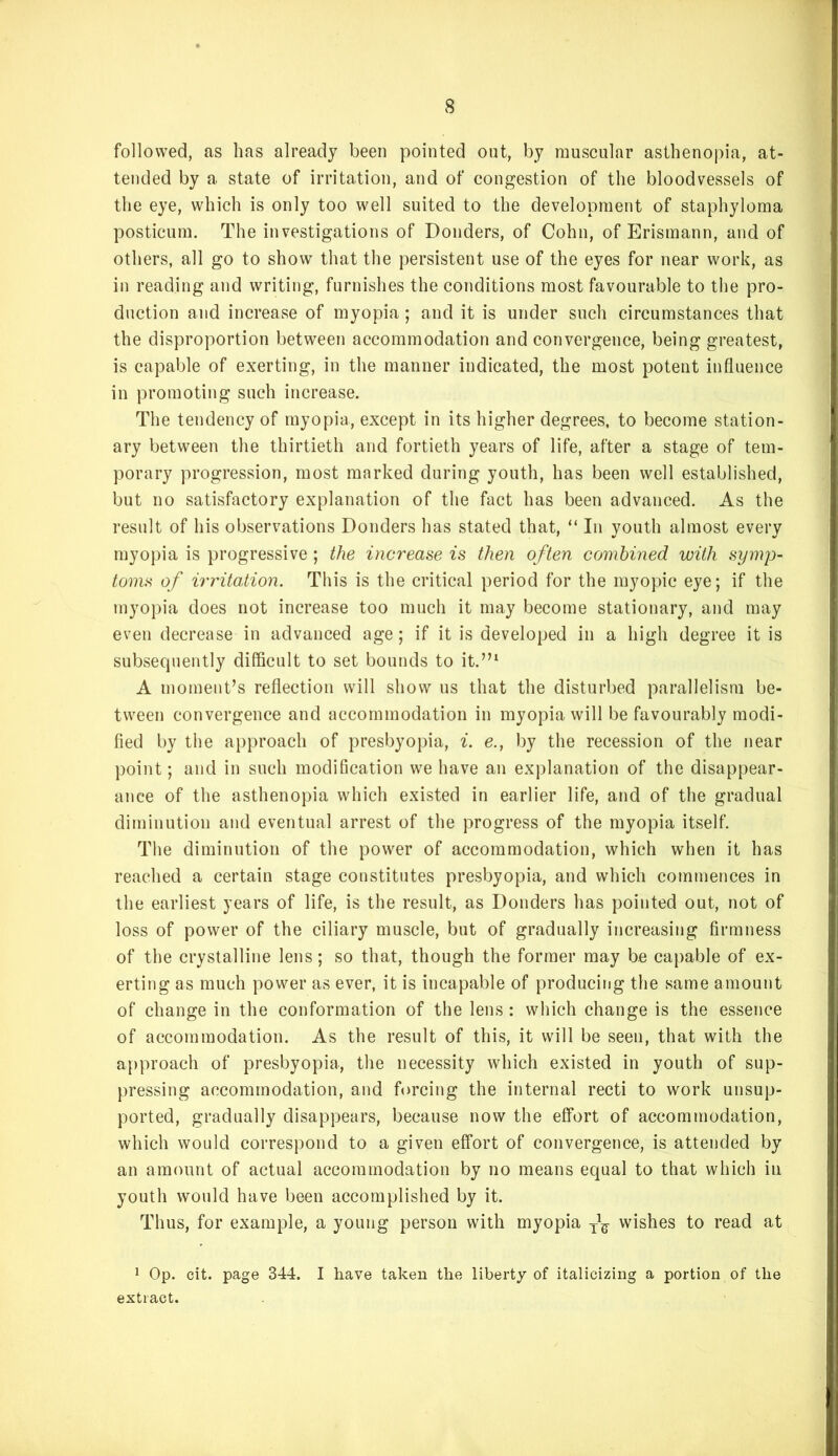 followed, as has already been pointed out, by muscular asthenopia, at- tended by a state of irritation, and of congestion of the bloodvessels of the eye, which is only too well suited to the development of staphyloma posticLim. The investigations of Donders, of Cohn, of Erismann, and of others, all go to show that the persistent use of the eyes for near work, as in reading and writing, furnishes the conditions most favourable to the pro- duction and increase of myopia ; and it is under such circumstances that the disproportion between accommodation and convergence, being greatest, is capable of exerting, in the manner indicated, the most potent influence in promoting such increase. The tendency of myopia, except in its higher degrees, to become station- ary between the thirtieth and fortieth years of life, after a stage of tem- porary progression, most marked during youth, has been well established, but no satisfactory explanation of the fact has been advanced. As the result of his observations Donders has stated that, “ In youth almost every myopia is progressive ; the increase is then often combined with symp- toms of irritation. This is the critical period for the myopic eye; if the myopia does not increase too much it may become stationary, and may even decrease in advanced age ; if it is developed in a high degree it is subsequently difficult to set bounds to it.’’‘ A moment’s reflection will show us that the disturbed parallelism be- tween convergence and accommodation in myopia will be favourably modi- fied by the approach of presbyopia, ^. e., by the recession of the near point; and in such modification we have an explanation of the disappear- ance of the asthenopia which existed in earlier life, and of the gradual diminution and eventual arrest of the progress of the myopia itself. The diminution of the power of accommodation, which when it has reached a certain stage constitutes presbyopia, and which commences in the earliest years of life, is the result, as Donders has pointed out, not of loss of power of the ciliary muscle, but of gradually increasing firmness of the crystalline lens; so that, though the former may be capable of ex- erting as much power as ever, it is incapable of producing the same amount of change in the conformation of the lens : which change is the essence of accommodation. As the result of this, it will be seen, that with the approach of presbyopia, the necessity which existed in youth of sup- pressing accommodation, and forcing the internal recti to work unsup- ported, gradually disappears, because now the effort of accommodation, which would correspond to a given effort of convergence, is attended by an amount of actual accommodation by no means equal to that which in youth would have been accomplished by it. Thus, for example, a young person with myopia wishes to read at J Op. cit. page 344. I have taken the liberty of italicizing a portion of the extract.