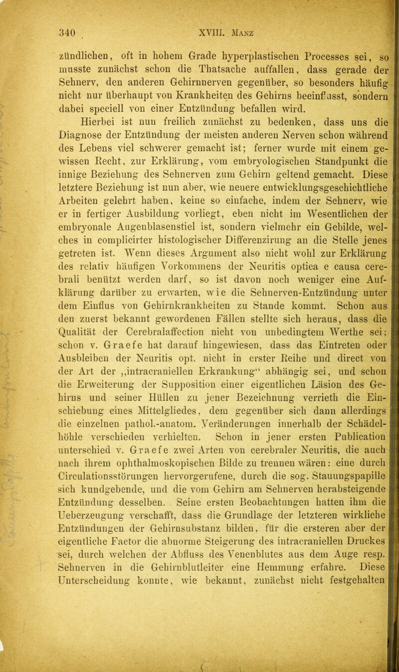 zündlichen, oft in hohem Grade hyperplastischen Processes sei, so musste zunächst schon die Thatsache auffallen, dass gerade der Sehnerv, den anderen Gehirnnerven gegenüber, so besonders häufig nicht nur überhaupt von Krankheiten des Gehirns beeinfiasst, sondern dabei speciell von einer Entzündung befallen wird. Hierbei ist nun freilich zunächst zu bedenken, dass uns die Diagnose der Entzündung der meisten anderen Nerven schon während des Lebens viel schwerer gemacht ist; ferner wurde mit einem ge- wissen Recht, zur Erklärung, vom embryologischen Standpunkt die innige Beziehung des Sehnerven zum Gehirn geltend gemacht. Diese letztere Beziehung ist nun aber, wie neuere entwicklungsgeschichtliche Arbeiten gelehrt haben, keine so einfache, indem der Sehnerv, wie er in fertiger Ausbildung vorliegt, eben nicht im Wesentlichen der embryonale Augenblasenstiel ist, sondern vielmehr ein Gebilde, wel- ches in complicirter histologischer Differenzirung an die Stelle jenes getreten ist. Wenn dieses Argument also nicht wohl zur Erklärung des relativ häufigen Vorkommens der Neuritis optica e causa cere- brali benützt werden darf, so ist davon noch weniger eine Auf- klärung darüber zu erwarten, wie die Sehnerven-Entzündung unter dem Einflus von Gehirnkrankheiten zu Stande kommt. Schon aus den zuerst bekannt gewordenen Fällen stellte sich heraus, dass die Qualität der CerebralatFection nicht von unbedingtem Werthe sei; schon V. Graefe hat darauf hingewiesen, dass das Eintreten oder Ausbleiben der Neuritis opt. nicht in erster Reihe und direct von der Art der ,,intracraniellen Erkrankung“ abhängig sei, und schon die Erweiterung der Supposition einer eigentlichen Läsion des Ge- hirns und seiner Hüllen zu jener Bezeichnung verrieth die Ein- schiebung eines Mittelgliedes, dem gegenüber sich dann allerdings die einzelnen pathol.-anatom. Veränderungen innerhalb der Schädel- höhle verschieden verhielten. Schon in jener ersten Publication unterschied v. Graefe zwei Arten von cerebraler Neuritis, die auch nach ihrem ophthalmoskopischen Bilde zu trennen w^ären: eine durch Circulationsstörungen hervorgerufene, durch die sog. Stauungspapille sich kundgebende, und die vom Gehirn am Sehnerven herabsteigende Entzündung desselben. Seine ersten Beobachtungen hatten ihm die Ueberzeugung verschafft, dass die Grundlage der letzteren wirkliche Entzündungen der Gehirnsubstanz bilden, für die ersteren aber der eigentliche Factor die abnorme Steigerung des intracraniellen Druckes sei, durch welchen der Abfluss des Venenblutes aus dem Auge resp. Sehnerven in die Gehirnblutleiter eine Hemmung erfahre. Diese Unterscheidung konnte, wie bekannt, zunächst nicht festgehalten