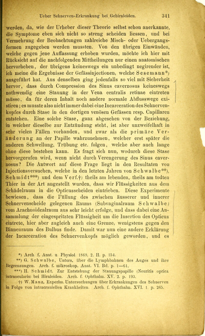 werden, da, wie der Urheber dieser Theorie selbst schon anerkannte, die Symptome eben sich nicht so streng scheiden Hessen, und bei Vermehrung der Beobachtungen zahlreiche Misch- oder Uebergangs- formen zugegeben werden mussten. Von den übrigen Einwänden, welche gegen jene Auffassung erhoben wurden, möchte ich hier mit Rücksicht auf die nachfolgenden Mittheilungen nur einen anatomischen hervorheben, der übrigens keineswegs ein unbedingt negirender ist, ich meine die Ergebnisse der Gefässinjectionen, welche Sesemann'^j ausgeführt hat. Aus denselben ging jedenfalls so viel mit Sicherheit hervor, dass durch Compression des Sinus cavernosus keineswegs nothwendig eine Stauung in der Vena centralis retinae eintreten müsse, da für deren Inhalt noch andere normale Abflusswege exi- stiren; es musste also nicht immer dabei eine Incarceration des Sehnerven- kopfes durch Stase in den dortigen venösen Gefässen resp. Capillaren entstehen. Eine solche Stase, ganz abgesehen von der Beziehung, in weicher dieselbe zur Entzündung steht, ist aber unzweifelhaft in sehr vielen Fällen vorhanden, und zwar als die primäre Ver- änderung an der Papille wahrzunehmen, welcher erst später die anderen Schwellung, Trübung etc. folgen, welche aber auch lange ohne diese bestehen kann. Es fragt sich nun, wodurch diese Stase hervorgerufen wird, wenn nicht durch Verengerung des Sinus caver- nosus? Die Antwort auf diese Frage liegt in den Resultaten von Injectionsversuchen, welche in den letzten Jahren von Schwalbe^^), Schmidt^^^) und dem Verf.f) theils am lebenden, theils am todten Thier in der Art angestellt wurden, dass wir Flüssigkeiten aus dem Schädelraum in die Opticusscheiden eintrieben. Diese Experimente bewiesen, dass die Füllung des zwischen äusserer und innerer Sehnervenscheide gelegenen Raums (Subvaginalraum Schwalbe) vom Arachnoidealraum aus sehr leicht erfolge, und dass dabei eine An- sammlung der eingespritzten Flüssigheit um die Insertion des Opticus eintrete, hier aber zugleich auch eine Grenze, wenigstens gegen den Binnenraum des Bulbus finde. Damit war nun eine andere Erklärung der Incarceration des Sehnervenkopfs möglich geworden, und es *) Arch. f. Anat. u. Physiol. 1869. 2. H. p. 154. **) G. Schwalbe, Unters* **) Uber die Lymphbahnen des Auges und ihre Begrenzungen. Arch. f. mikroskop. Anat. VI. Bd. p. 1—61. **'*') H. Schmidt. Zur Entstehung der Stauungspapille (Neuritis optica intraocularis) bei Hirnleiden. Arch. f. üphthalra. XV. 2. p. 193. f) W. Manz, Experim. Untersuchungen über Erkrankungen des Sehnerven in Folge von intracraniellen Krankheiten. Arch. f. Ophthalm. XVI. 1. p. 265.