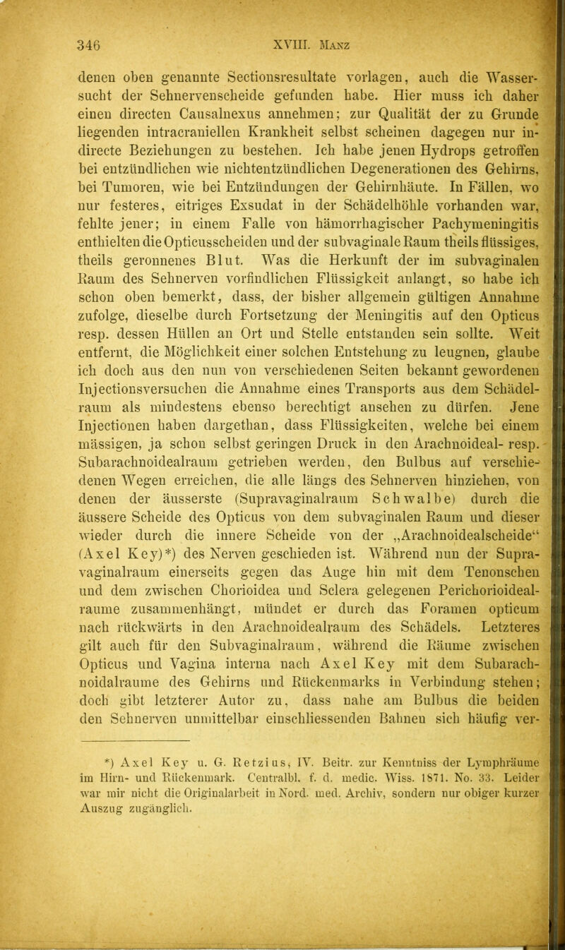 denen oben genannte Sectionsresultate Vorlagen, auch die Wasser- sucht der Sehnervenscheide gefunden habe. Hier muss ich daher einen directen Causalnexus annehmen; zur Qualität der zu Grunde liegenden intracraniellen Krankheit selbst scheinen dagegen nur iu- directe Beziehungen zu bestehen. Ich habe jenen Hydrops getroffen bei entzündlichen wie nichtentzündlichen Degenerationen des Gehirns, bei Tumoren, wie bei Entzündungen der Gehirnhäute. In Fällen, wo nur festeres, eitriges Exsudat in der Schädelhöhle vorhanden war, fehlte jener; in einem Falle von hämorrhagischer Pachymeningitis enthielten die Opticusscheiden und der subvaginale Raum tfieils flüssiges, theils geronnenes Blut. Was die Herkunft der im subvaginalen Raum des Sehnerven vorfindlichen Flüssigkeit anlangt, so habe ich schon oben bemerkt, dass, der bisher allgemein gültigen Annahme zufolge, dieselbe durch Fortsetzung der Meningitis auf den Opticus resp. dessen Hüllen an Ort und Stelle entstanden sein sollte. Weit entfernt, die Möglichkeit einer solchen Entstehung zu leugnen, glaube ich doch aus den nun von verschiedenen Seiten bekannt gewordenen Injectionsversuchen die Annahme eines Transports aus dem Schädel- raum als mindestens ebenso berechtigt ansehen zu dürfen. Jene Injectionen haben dargethan, dass Flüssigkeiten, welche bei einem mässigen, ja schon selbst geringen Druck in den Arachnoideal- resp. Subarachnoidealraum getrieben werden, den Bulbus auf verschie- denen Wegen erreichen, die alle längs des Sehnerven hinziehen, von denen der äusserste (Supravaginalraum Schwalbe) durch die äussere Scheide des Opticus von dem subvaginalen Raum und dieser wieder durch die innere Scheide von der „Arachnoidealscheide“ (Axel Key)*) des Nerven geschieden ist. Während nun der Supra- vaginalraum einerseits gegen das Auge hin mit dem Tenonschen und dem zwischen Chorioidea und Sclera gelegenen Perichorioideal- raume zusammenhängt, mündet er durch das Foramen opticum nach rückwärts in den Arachnoidealraum des Schädels. Letzteres gilt auch für den Subvaginalraum, während die Räume zwischen Opticus und Vagina interna nach Axel Key mit dem Subarach- noidalraume des Gehirns und Rückenmarks in Verbindung stehen; doch gibt letzterer Autor zu, dass nahe am Bulbus die beiden den Sehnerven unmittelbar einschliessenden Bahnen sich häufig ver- *) Axel Key u. G. Retzius^ IV. Beitr. zur Kenutniss der Lymphräume im Hirn- und Rückenmark. Centralbl, f. d. medic. Wiss. 1871. No. 33. Leider war mir nicht die Originalarbeit in Nord. med. Archiv, sondern nur obiger kurzer Auszug zugänglicli.