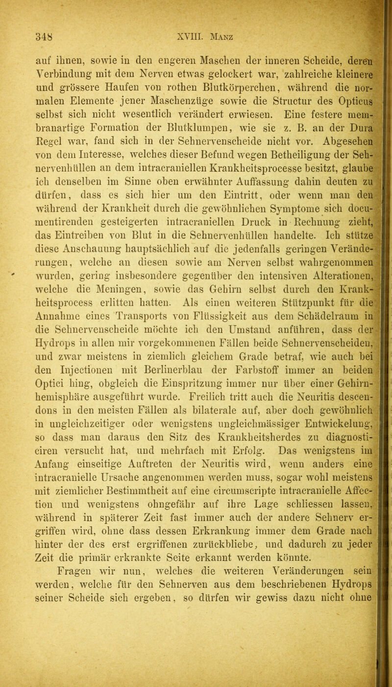 auf ihnen, sowie in den engeren Maschen der inneren Scheide, dere'n^ Verbindung mit dem Nerven etwas gelockert war, zahlreiche kleinere und grössere Haufen von rothen Blutkörperchen, während die nor-5j malen Elemente jener Maschenzüge sowie die Structur des Opticus' selbst sich nicht wesentlich verändert erwiesen. Eine festere mem-^i branartige Formation der Blutklumpen, wie sie z. B. an der Dura Regel war, fand sich in der Sehnervenscheide nicht vor. Abgesehen von dem Interesse, welches dieser Befund wegen Betheiligung der Seh-^- nervenhüllen au dem intracraniellen Krankheitsprocesse besitzt, glaube ich denselben im Sinne oben erwähnter Auffassung dahin deuten zu dürfen, dass es sich hier um den Eintritt, oder wenn mau den: während der Krankheit durch die gewöhnlichen Symptome sich docu~ mentirenden gesteigerten intracraniellen Druck in Rechnung zieht, das Eintreiben von Blut in die Sehnervenhüllen handelte. Ich stütze diese Anschauung hauptsächlich auf die jedenfalls geringen Verände- rungen, welche an diesen sowie am Nerven selbst wahrgenommen wurclen, gering insbesondere gegenüber den intensiven Alterationen,; welche die Meningen, sowie das Gehirn selbst durch den Krank-; heitsprocess erlitten hatten. Als einen weiteren Stützpunkt für die; Annahme eines Transports von Flüssigkeit aus dem Schädelraum ini die Sehuervenscheide möchte ich den Umstand anführeu, dass der; Hydrops in allen mir vorgekommenen Fällen beide Sehnervenscheideu, und zwar meistens in ziemlich gleichem Grade betraf, wie auch bei den lujectionen mit Berlinerblau der Farbstoff immer an beiden ? Optici hing, obgleich die Einspritzung immer nur über einer Gehirn- hemisphäre ausgeführt wurde. Freilich tritt auch die Neuritis descen- - dons in den meisten Fällen als bilaterale auf, aber doch gewöhnlich in ungleichzeitiger oder wenigstens ungleichmässiger Entwickelung, so dass man daraus den Sitz des Krankheitsherdes zu diagnosti- cireu versucht hat, und mehrfach mit Erfolg. Das wenigstens im;^ Anfang einseitige xVuftreten der Neuritis wird, wenn anders eine j intracranielle Ursache angenommen werden muss, sogar wohl meistens mit ziemlicher Bestimmtheit auf eine circumscripte intracranielle Affec- tion und wenigstens ohngefähr auf ihre Lage schliessen lassen, während in späterer Zeit fast immer auch der andere Sehnerv er- griffen wird, ohne dass dessen Erkrankung immer dem Grade nach hinter der des erst ergriffenen zurückbliebe, und dadurch zu jederj Zeit die primär erkrankte Seite erkannt werden könnte. Fragen wir nun, welches die weiteren Veränderungen sein| werden, welche für den Sehnerven aus dem beschriebenen Hydropsf seiner Scheide sich ergeben, so dürfen wir gewiss dazu nicht ohne|