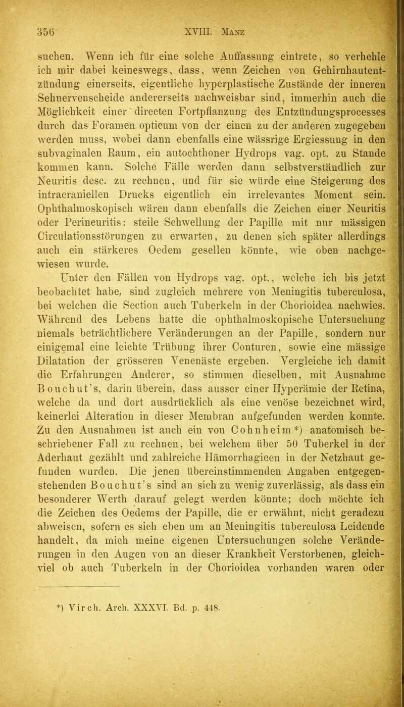 suchen. Wenn ich für eine solche Auffassung: eintrete, so verhehle ich mir dabei keineswegs, dass, wenn Zeichen von Gehirnhautent- zündung einerseits, eigentliche hyperplastische Zustände der inneren Sehnervenscheide andererseits nachweisbar sind, immerhin auch die Möglichkeit einer' directen Fortpflanzung des Entzündungsprocesses durch das Foramen opticum von der einen zu der anderen zugegeben werden muss, wobei dann ebenfalls eine wässrige Ergiessung in den subvaginalen Kaum, ein autochthoner Hydrops vag. opt. zu Stande kommen kann. Solche Fälle werden dann selbstverständlich zur Neuritis desc. zu rechnen, und für sie würde eine Steigerung des intracraniellen Drucks eigentlich ein irrelevantes Moment sein. Ophthalmoskopisch wären dann ebenfalls die Zeichen einer Neuritis oder Perineuritis: steile Schwellung der Papille mit nur mässigen Circulationsstörungen zu erwarten, zu denen sich später allerdings auch ein stärkeres Oedem gesellen könnte, wie oben nachge- wiesen wurde. Unter den Fällen von Hydrops vag. opt., welche ich bis jetzt beobachtet habe, sind zugleich mehrere von Meningitis tuberculosa, bei welchen die Section auch Tuberkeln in der Chorioidea nachwies. Während des Lebens hatte die ophthalmoskopische Untersuchung niemals beträchtlichere Veränderungen an der Papille, sondern nur einigemal eine leichte Trübung ihrer Conturen, sowie eine mässige Dilatation der grösseren Venenäste ergeben. Vergleiche ich damit die Erfahrungen Anderer, so stimmen dieselben, mit Ausnahme Bouchut’s, darin überein, dass ausser einer Hyperämie der Retina, welche da und dort ausdrücklich als eine venöse bezeichnet wird, keinerlei Alteration in dieser Membran aufgefunden werden konnte. Zu den Ausnahmen ist auch ein von Cohnheim*) anatomisch be- schriebener Fall zu rechnen, bei welchem über 50 Tuberkel in der Aderhaut gezählt und zahlreiche Hämorrhagieen in der Netzhaut ge- funden wurden. Die jenen übereinstimmenden Angaben entgegen- stehenden Bouchut’s sind an sich zu wenig zuverlässig, als dass ein besonderer Werth darauf gelegt werden könnte; doch möchte ich die Zeichen des Oedems der Papille, die er erwähnt, nicht geradezu abweisen, sofern es sich eben um an Meningitis tuberculosa Leidende handelt, da mich meine eigenen Untersuchungen solche Verände- rungen in den Augen von an dieser Krankheit Verstorbenen, gleich- viel ob auch Tuberkeln in der Chorioidea vorhanden waren oder *) Virch. Arch, XXXVI. Bd. p. 448.