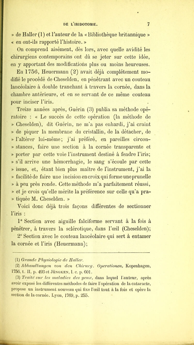 » de Haller (1) et Fauteur de la «Bibliothèque britannique » « en ont-ils rapporté l’histoire. » On comprend aisément, dès lors, avec quelle avidité les chirurgiens contemporains ont dû se jeter sur cette idée, en y apportant des modifications plus ou moins heureuses. En 1756, Heuermann (2) avait déjà complètement mo- difié le procédé de Cheselden, en pénétrant avec un couteau lancéolaire à double tranchant à travers la cornée, dans la chambre antérieure, et en se servant de ce même couteau pour inciser l’iris. Treize années après, Guérin (3) publia sa méthode opé- ratoire : « Le succès de cette opération (la méthode de » Cheselden), dit Guérin, ne m’a pas enhardi, j’ai craint » de piquer la membrane du cristallin, de la détacher, de » l’altérer lui-même; j’ai préféré, en pareilles circon- » stances, faire une section à la cornée transparente et » porter par cette voie Tinstrument destiné à fendre l’iris; » s’il arrive une hémorrhagie, le sang s’écoule par cette » issue, et, étant bien plus maître de l’instrument, j’ai la » facilité de faire une incision én croix qui forme une prunelle » à peu près ronde. Cette méthode m’a parfaitement réussi, » et je crois qu’elle mérite la préférence sur celle qu’a pra- » tiquée M. Cheselden. » Voici donc déjà trois façons différentes de sectionner l’iris : 1® Section avec aiguille falciforme servant à la fois à pénétrer, à travers la sclérotique, dans l’œil (Cheselden); 2® Section avec le couteau lancéolaire qui sert à entamer la cornée et l’iris (Heuermann); (1) Grande Physiologie de Haller. (2) Ahhandlungen von den Chirurg. Operationen, Kopenhagen, 1756, t. II, p. 493 et Jüngken, 1. c. p. 601. (3) Traité sur les maladies des yeux, dans lequel l’auteur, après avoir exposé les différentes méthodes de faire l’opération de la cataracte, propose un instrument nouveau qui fixe l’œil tout à la fois et opère la section de la cornée. Lyon, 1769, p. 255.