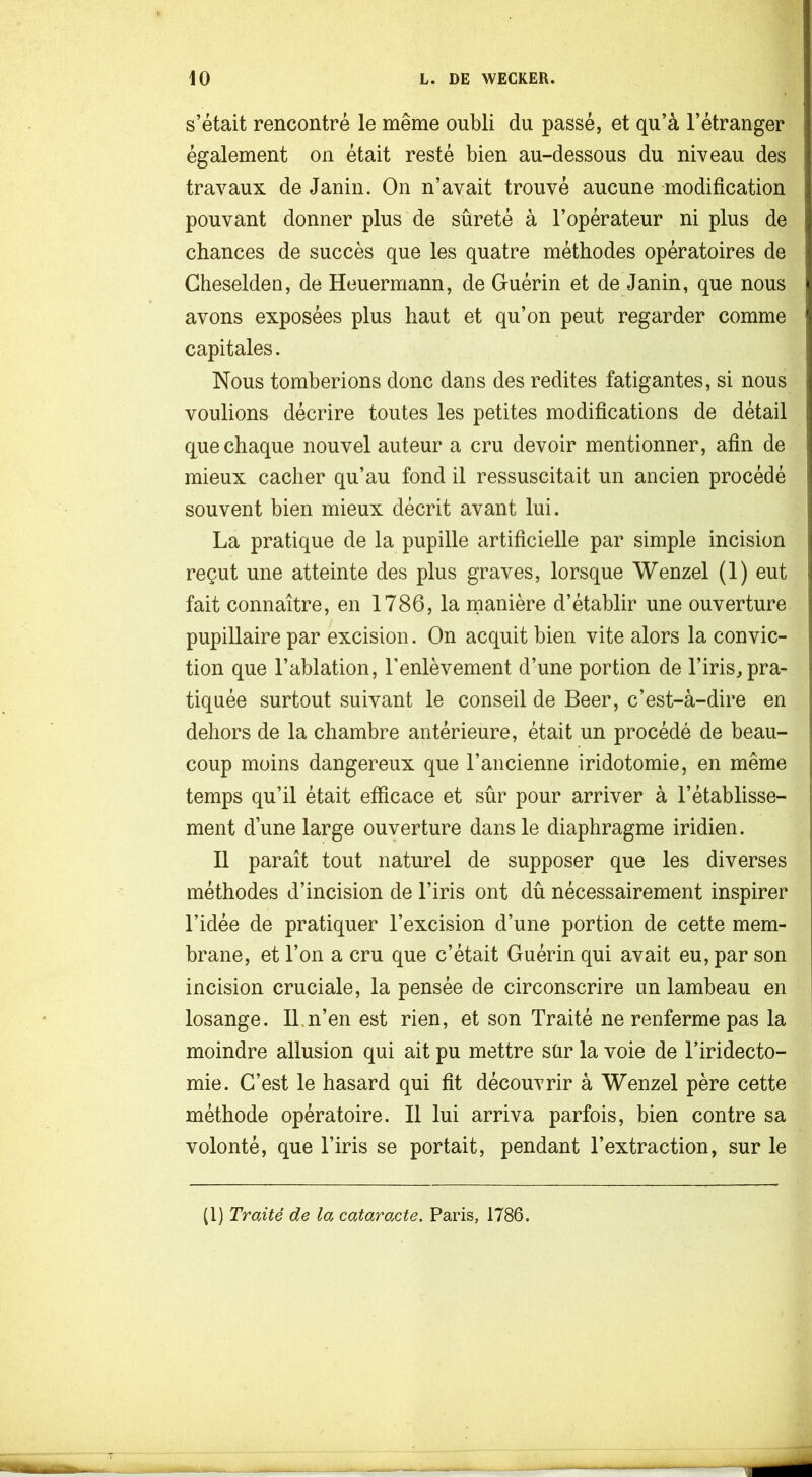 s’était rencontré le même oubli du passé, et qu’à l’étranger également on était resté bien au-dessous du niveau des travaux de Janin. On n’avait trouvé aucune modification pouvant donner plus de sûreté à l’opérateur ni plus de chances de succès que les quatre méthodes opératoires de Gheselden, de Heuermann, de Guérin et de Janin, que nous avons exposées plus haut et qu’on peut regarder comme capitales. Nous tomberions donc dans des redites fatigantes, si nous voulions décrire toutes les petites modifications de détail que chaque nouvel auteur a cru devoir mentionner, afin de mieux cacher qu’au fond il ressuscitait un ancien procédé | souvent bien mieux décrit avant lui. i La pratique de la pupille artificielle par simple incision reçut une atteinte des plus graves, lorsque Wenzel (1) eut fait connaître, en 1786, la inanière d’établir une ouverture pupillaire par excision. On acquit bien vite alors la convie- ■ tion que l’ablation, l'enlèvement d’une portion de l’iris, pra- t tiquée surtout suivant le conseil de Beer, c’est-à-dire en : dehors de la chambre antérieure, était un procédé de beau- coup moins dangereux que l’ancienne iridotomie, en même ^ temps qu’il était efficace et sûr pour arriver à l’établisse- | ment d’une large ouyerture dans le diaphragme iridien. | 11 paraît tout naturel de supposer que les diverses ! méthodes d’incision de l’iris ont dû nécessairement inspirer l’idée de pratiquer l’excision d’une portion de cette mem- brane, et l’on a cru que c’était Guérin qui avait eu, par son incision cruciale, la pensée de circonscrire un lambeau en losange. IL n’en est rien, et son Traité ne renferme pas la moindre allusion qui ait pu mettre sür la voie de l’iridecto- mie. C’est le hasard qui fit découvrir à Wenzel père cette méthode opératoire. Il lui arriva parfois, bien contre sa volonté, que l’iris se portait, pendant l’extraction, sur le (1) Traité de la cataracte. Paris, 1786.