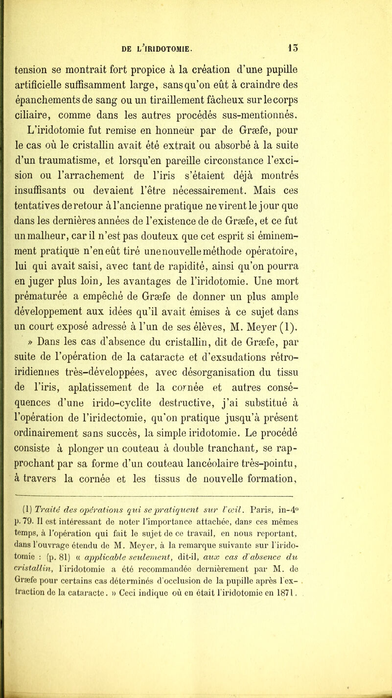 tension se montrait fort propice à la création d’une pupille artificielle suffisamment large, sans qu’on eût à craindre des épanchements de sang ou un tiraillement fâcheux sur le corps ciliaire, comme dans les autres procédés sus-mentionnés. L’iridotomie fut remise en honneür par de Græfe, pour le cas où le cristallin avait été extrait ou absorbé à la suite d’un traumatisme, et lorsqu’en pareille circonstance l’exci- sion ou l’arrachement de l’iris s’étaient déjà montrés insuffisants ou devaient l’être nécessairement. Mais ces tentatives de retour à l’ancienne pratique ne virent le jour que dans les dernières années de l’existence de de Græfe, et ce fut un malheur, car il n’est pas douteux que cet esprit si éminem- ment pratiqué n’en eût tiré une nouvelle méthode opératoire, lui qui avait saisi, avec tant de rapidité, ainsi qu’on pourra en juger plus loin, les avantages de l’iridotomie. Une mort prématurée a empêché de Græfe de donner un plus ample développement aux idées qu’il avait émises à ce sujet dans un court exposé adressé à l’un de ses élèves, M. Meyer (1). » Dans les cas d’absence du cristallin, dit de Græfe, par suite de l’opération de la cataracte et d’exsudations rétro- iridiennes très-développées, avec désorganisation du tissu de l’iris, aplatissement de la cornée et autres consé- quences d’une irido-cyclite destructive, j’ai substitué à l’opération de l’iridectomie, qu’on pratique jusqu’à présent ordinairement sans succès, la simple iridotomie. Le procédé consiste à plonger un couteau à double tranchant, se rap- prochant par sa forme d’un couteau lancéolaire très-pointu, à travers la cornée et les tissus de nouvelle formation, [\) Traité des opérations c[ui se pratiquent sur l'œil. Paris, 111-4^^ p. 79. Il est intéressant de noter l’importance attachée, dans ces mêmes temps, à l’opération qui fait le sujet de ce travail, en nous reportant, dans l’ouvrage étendu de M. Meyer, à la remarque suivante sur l’irido- tomie : (p, 81) (( applicable seulement, dit-il, aux cas d'absence du cristallin, l’iridotomie a été recommandée dernièrement par M. de Græfe pour certains cas déterminés d’occlusion de la pupille après l’ex-