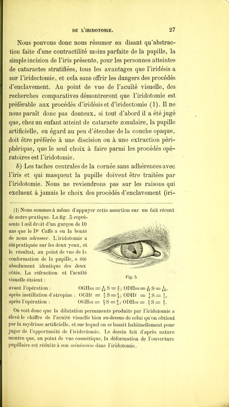 Nous pouvons donc nous résumer en disant qu’abstraC“ tion faite d’une contractilité moins parfaite de la pupille, la simple incision de l’iris présente, pour les personnes atteintes de cataractes stratifiées, tous les avantages que l’iridésis a sur l’iridectomie, et cela sans offrir les dangers des procédés d’enclavement. Au point de vue de l’acuïté visuelle, des recherches comparatives démontreront que l’iridotomie est préférable aux procédés d’iridésiset d’iridectomie (1). Il ne nous paraît donc pas douteux, si tout d’abord il a été jugé que, chez un enfant atteint de cataracte zonulaire, la pupille artificielle, eu égard au peu d’étendue delà couche opaque, doit être préférée à une discision ou à une extraction péri- phérique, que le seul choix à faire parmi les procédés opé- ratoires est l’iridotomie. b) Les taches centrales de la cornée sans adhérences avec l’iris et qui masquent la pupille doivent être traitées par l’iridotomie. Nous ne reviendrons pas sur les raisons qui excluent à jamais le choix des procédés d’enclavement (iri- (1) Nous sommes à même d’appuyer cette assertion sur un fait récent de notre pratique. Lafîg. 5 repré- sente 1 œil droit d’un garçon de 10 ans que le CafFe a eu la bonté de nous adresser. L’iridotomie a été pratiquée sur les deux yeux, et le résultat, au point de vue de la conformation de la pupille, a été absolument identique des deux côtés. La réfraction et l’acuïté visuelle étaient : avant l’opération : OGHm = ^ S = f ; ODHm = -^ S = après instillation d’atropine : OGH^ = ^S = |;ODH# = | S = après l’opération ; OGHm = |-S = | ; ODHm = ^ S = f. On voit donc que la dilatation permanente produite par l’iridotomie a élevé le chiffre de l’acuité visuelle bien au-dessus de celui qu’on obtient par la mydriase artificielle, et sur lequel on se basait habituellement pour juger de l'opportunité de l’iridectomie. Le dessin fait d’après nature montre que, au point de vue cosmétique, la déformation de l’ouverture pupillaire est réduite à son minimum dans l’iridotomie.