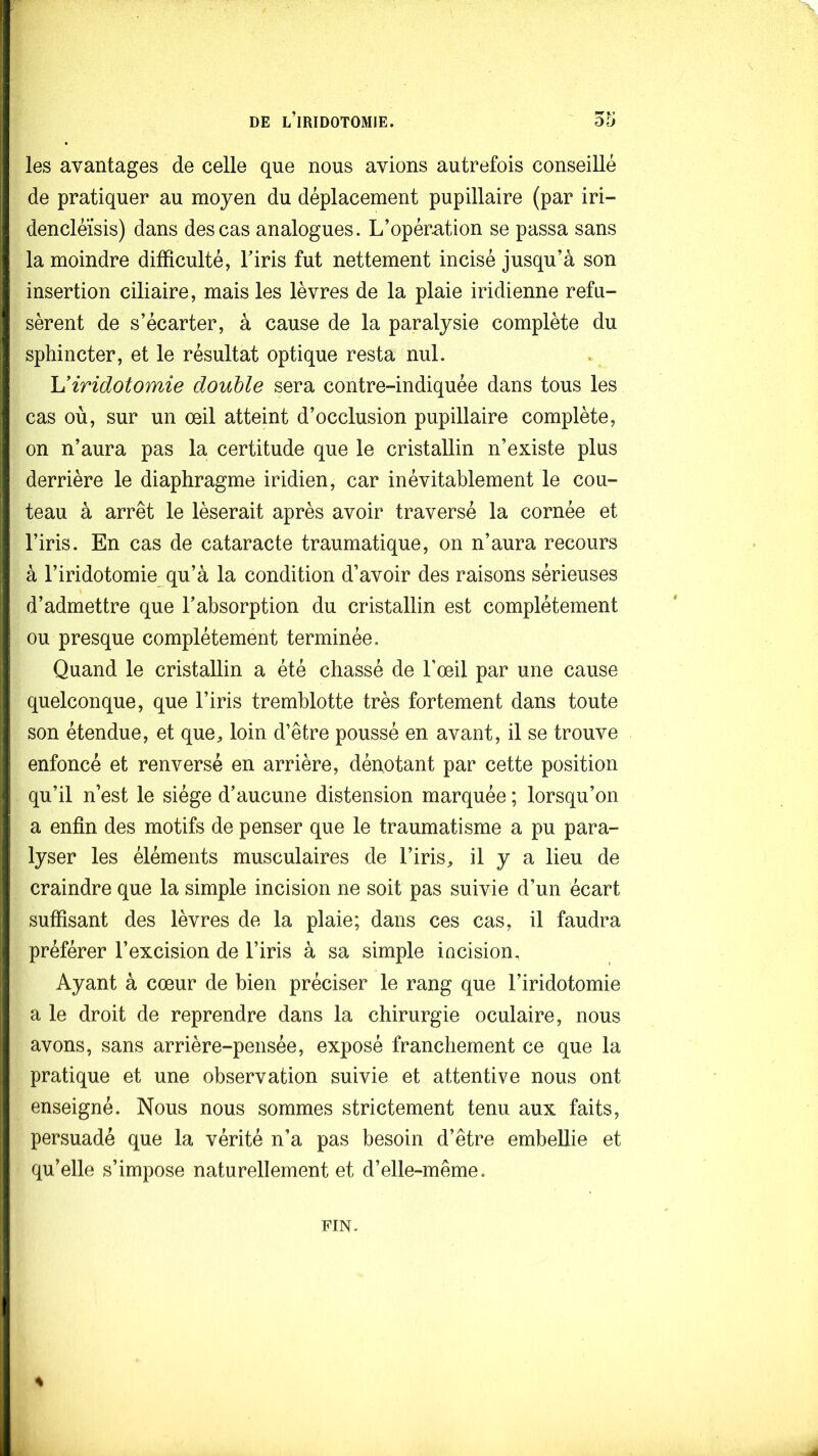 les avantages de celle que nous avions autrefois conseillé de pratiquer au moyen du déplacement pupillaire (par iri- dencléïsis) dans des cas analogues. L’opération se passa sans la moindre difficulté, l’iris fut nettement incisé jusqu’à son insertion ciliaire, mais les lèvres de la plaie indienne refu- sèrent de s’écarter, à cause de la paralysie complète du sphincter, et le résultat optique resta nul. Uiridotomie double sera contre-indiquée dans tous les cas où, sur un œil atteint d’occlusion pupillaire complète, on n’aura pas la certitude que le cristallin n’existe plus derrière le diaphragme iridien, car inévitablement le cou- teau à arrêt le léserait après avoir traversé la cornée et l’iris. En cas de cataracte traumatique, on n’aura recours à l’iridotomie qu’à la condition d’avoir des raisons sérieuses d’admettre que l’absorption du cristallin est complètement ou presque complètement terminée. Quand le cristallin a été chassé de l’œil par une cause quelconque, que l’iris tremblotte très fortement dans toute son étendue, et que, loin d’être poussé en avant, il se trouve enfoncé et renversé en arrière, dénotant par cette position qu’il n’est le siège d’aucune distension marquée ; lorsqu’on a enfin des motifs de penser que le traumatisme a pu para- lyser les éléments musculaires de l’iris, il y a lieu de craindre que la simple incision ne soit pas suivie d’un écart suffisant des lèvres de la plaie; dans ces cas, il faudra préférer l’excision de l’iris à sa simple iacision. Ayant à cœur de bien préciser le rang que l’iridotomie a le droit de reprendre dans la chirurgie oculaire, nous avons, sans arrière-pensée, exposé franchement ce que la pratique et une observation suivie et attentive nous ont enseigné. Nous nous sommes strictement tenu aux faits, persuadé que la vérité n’a pas besoin d’être embellie et qu’elle s’impose naturellement et d’elle-même. FIN. s