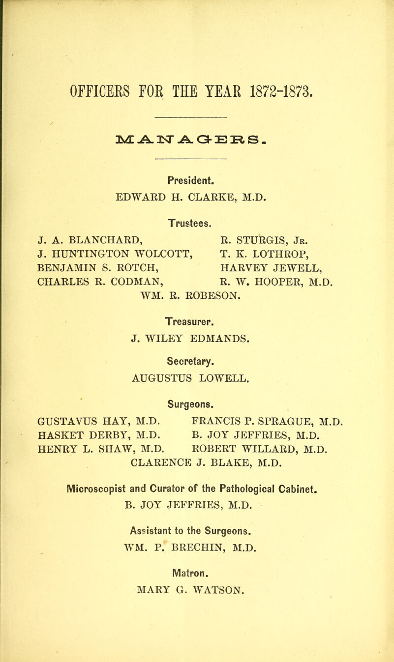 OFFICERS FOR THE YEAR 1872-1873 MANAGERS. President. EDWARD H. CLARKE, M.D. Trustees. J. A. BLANCHARD, J. HUNTINGTON WOLCOTT, BENJAMIN S. ROTCH, CHARLES R. CODMAN, R. STURGIS, Jr. T. K. LOTHROP, HARVEY JEWELL, R. W. HOOPER, M.D. WM. R. ROBESON. Treasurer. J. WILEY EDMANDS. Secretary. AUGUSTUS LOWELL. Surgeons. GUSTAVUS HAY, M.D. FRANCIS P. SPRAGUE, M.D. HASKET DERBY, M.D. B. JOY JEFFRIES, M.D. HENRY L. SHAW, M.D. ROBERT WILLARD, M.D. CLARENCE J. BLAKE, M.D. Microscopist and Curator of the Pathological Cabinet. B. JOY JEFFRIES, M.D. Assistant to the Surgeons. WM. P. BRECHIN, M.D. Matron. MARY G. WATSON.