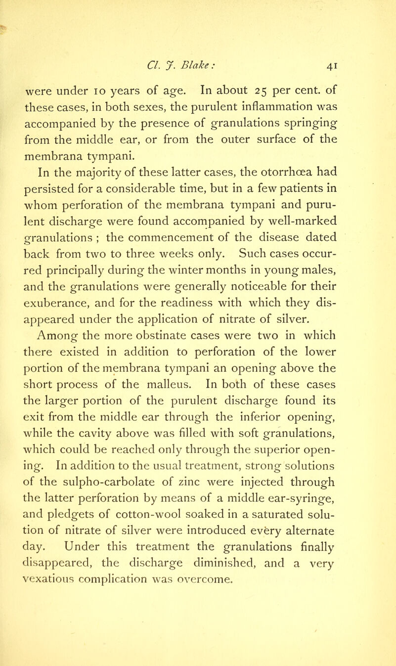 were under 10 years of age. In about 25 per cent, of these cases, in both sexes, the purulent inflammation was accompanied by the presence of granulations springing from the middle ear, or from the outer surface of the membrana tympani. In the majority of these latter cases, the otorrhoea had persisted for a considerable time, but in a few patients in whom perforation of the membrana tympani and puru- lent discharge were found accompanied by well-marked granulations ; the commencement of the disease dated back from two to three weeks only. Such cases occur- red principally during the winter months in young males, and the granulations were generally noticeable for their exuberance, and for the readiness with which they dis- appeared under the application of nitrate of silver. Among the more obstinate cases were two in which there existed in addition to perforation of the lower portion of the membrana tympani an opening above the short process of the malleus. In both of these cases the larger portion of the purulent discharge found its exit from the middle ear through the inferior opening, while the cavity above was filled with soft granulations, which could be reached only through the superior open- ing. In addition to the usual treatment, strong solutions of the sulpho-carbolate of zinc were injected through the latter perforation by means of a middle ear-syringe, and pledgets of cotton-wool soaked in a saturated solu- tion of nitrate of silver were introduced every alternate day. Under this treatment the granulations finally disappeared, the discharge diminished, and a very vexatious complication was overcome.