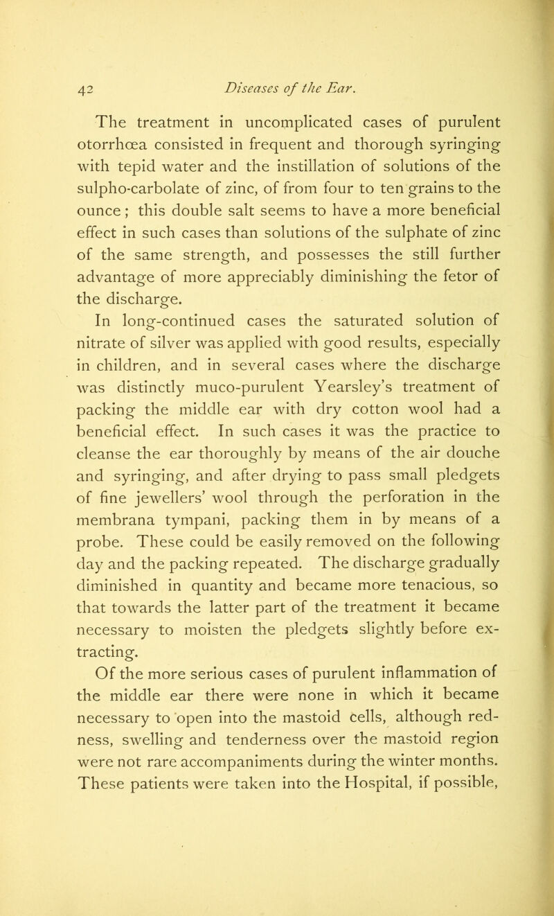 The treatment in uncomplicated cases of purulent otorrhcea consisted in frequent and thorough syringing with tepid water and the instillation of solutions of the sulpho-carbolate of zinc, of from four to ten grains to the ounce; this double salt seems to have a more beneficial effect in such cases than solutions of the sulphate of zinc of the same strength, and possesses the still further advantage of more appreciably diminishing the fetor of the discharge. In long-continued cases the saturated solution of nitrate of silver was applied with good results, especially in children, and in several cases where the discharge was distinctly muco-purulent Yearsley’s treatment of packing the middle ear with dry cotton wool had a beneficial effect. In such cases it was the practice to cleanse the ear thoroughly by means of the air douche and syringing, and after drying to pass small pledgets of fine jewellers’ wool through the perforation in the membrana tympani, packing them in by means of a probe. These could be easily removed on the following day and the packing repeated. The discharge gradually diminished in quantity and became more tenacious, so that towards the latter part of the treatment it became necessary to moisten the pledgets slightly before ex- tracting. Of the more serious cases of purulent inflammation of the middle ear there were none in which it became necessary to open into the mastoid cells, although red- ness, swelling and tenderness over the mastoid region were not rare accompaniments during the winter months. These patients were taken into the Hospital, if possible,