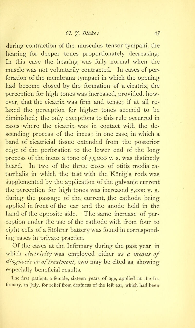 during contraction of the musculus tensor tympani, the hearing for deeper tones proportionately decreasing. In this case the hearing was fully normal when the muscle was not voluntarily contracted. In cases of per- foration of the membrana tympani in which the opening had become closed by the formation of a cicatrix, the perception for high tones was increased, provided, how- ever, that the cicatrix was firm and tense; if at all re- laxed the perception for higher tones seemed to be diminished; the only exceptions to this rule occurred in cases where the cicatrix was in contact with the de- scending process of the incus; in one case, in which a band of cicatricial tissue extended from the posterior edge of the perforation to the lower end of the long process of the incus a tone of 55,000 v. s. was distinctly heard. In two of the three cases of otitis media ca- tarrhalis in which the test with the Konig’s rods was supplemented by the application of the galvanic current the perception for high tones was increased 5,000 v. s. during the passage of the current, the cathode being applied in front of the ear and the anode held in the hand of the opposite side. The same increase of per- ception under the use of the cathode with from four to eight cells of a Stohrer battery was found in correspond- ing cases in private practice. Of the cases at the Infirmary during the past year in which electricity was employed either as a means of diagnosis or of treatment, two may be cited as showing especially beneficial results. The first patient, a female, sixteen years of age, applied at the In- firmary, in July, for relief from deafness of the left ear, which had been