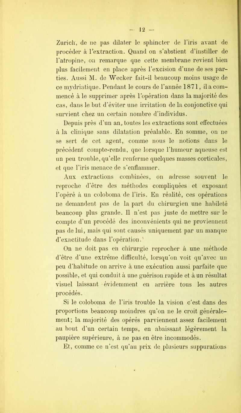 Zurich, de ne pas dilater le sphincter de l’iris avant de procéder à rextraction. Quand on s’abstient d’instiller de l’atropine, on remarque que cette membrane revient bien plus facilement en place après l’excision d’une de ses par- ties. Aussi M. de Wecker fait-il beaucoup moins usage de ce mydriatique. Pendant le cours de l’année 1871, il a com- mencé à le supprimer après Popération dans la majorité des cas, dans le but d’éviter une irritation de la conjonctive qui survient chez un certain nombre d’individus. Depuis près d’un an, toutes les extractions sont effectuées à la clinique sans dilatation préalable. En somme, on ne se sert de cet agent, comme nous le notions dans le précédent compte-rendu, que lorsque l’humeur aqueuse est un peu trouble, qu’elle renferme quelques masses corticales, et que l’iris menace de s’enflammer. Aux extractions combinées, on adresse souvent le reproche d’être des méthodes compliquées et exposant l’opéré à un coloboma de l’iris. En réalité, ces opérations ne demandent pas de la part du chirurgien une habileté beaucoup plus grande. Il n’est pas juste de mettre sur le compte d’un procédé des inconvénients qui ne proviennent pas de lui, mais qui sont causés uniquement par un manque d’exactitude dans l’opération. On ne doit pas en chirurgie reprocher à une méthode d’être d’une extrême difficulté, lorsqu’on voit qu’avec un peu d’habitude on arrive à une exécution aussi parfaite que possible, et qui conduit à une guérison rapide et à un résultat visuel laissant évidemment en arrière tous les autres procédés. Si lé coloboma de l’iris trouble la vision c’est dans des proportions beaucoup moindres qu’on ne le croit générale- ment; la majorité des opérés parviennent assez facilement au bout d’un certain temps, en abaissant légèrement la paupière supérieure, à ne pas en être incommodés. Et, comme ce n’est qu’au prix de plusieurs suppurations