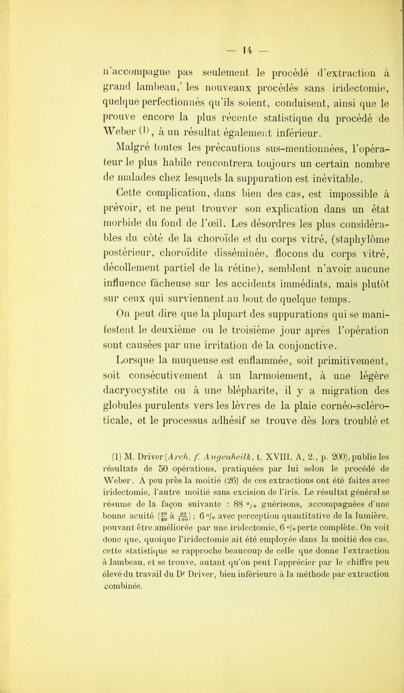 n’accompagne pas seulement le procédé d’extraction à grand lambeau,' les nouveaux procédés sans iridectomie, quelque perfectionnés qu’ils soient, conduisent, ainsi que le prouve encore la plus récente statistique du procédé de Weber (D, à un résultat également inférieur. Malgré toutes les précautions sus-mentionnées, l’opéra- teur le plus habile rencontrera toujours un certain nombre de malades chez lesquels la suppuration est inévitable. Cette complication, dans bien des cas, est impossible à prévoir, et ne peut trouver son explication dans un état morbide du fond de l’œil. Les désordres les plus considéra- bles du côté de la choroïde et du corps vitré, (staphylôme postérieur, choroïdite disséminée, flocons du corps vitré, décollement partiel de la rétine), semblent n’avoir aucune influence fâcheuse sur les accidents immédiats, mais plutôt sur ceux qui surviennent au bout de quelque temps. On peut dire que la plupart des suppurations qui se mani- festent le deuxième ou le troisième jour après l’opération sont causées par une irritation de la conjonctive. Lorsque la muqueuse est enflammée, soit primitivement, soit consécutivement à un larmoiement, à une légère dacryocystite ou à une blépharite, il y a migration des globules purulents vers les lèvres de la plaie cornéo-scléro- ticale, et le processus adhésif se trouve dès lors troublé et (1) M. Driver (Arc/«. f. Augenheilh, t. XVIII. A, 2., p. 200), publie les résultats de 50 opérations, pratiquées par lui selon le procédé de Weber. A peu près la moitié (26) de ces extractions ont été faites avec iridectomie, l’autre moitié sans excision de l’iris. Le résultat général se résume de la façon suivante : 88 ®/o guérisons, accompagnées d’une bonne acuité (§-“ à 5^) ; ô^/o avec perception quantitative de la lumière, pouvant être améliorée par une iridectomie, 6 °/o perte complète. On voit donc que, quoique l’iridectomie ait été employée dans la moitié des cas, cette statistique se rapproche beaucoup de celle que donne l’extraction à lambeau, et se trouve, autant qu’on peut l’apprécier* par le chiffre peu élevé du travail du D>^ Diâver, bien inférieure à la méthode par extraction combinée.