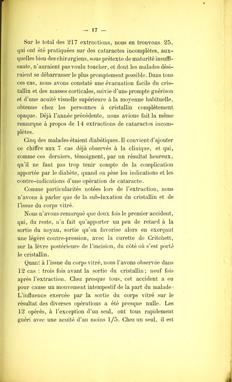 Sur le total des 217 extractions, nous en trouvons 25, qui ont été pratiquées sur des cataractes incomplètes, aux- quelles bien des chirargiens, sous prétexte de maturité insuffi- sante, n'auraient pas voulu toucher^ et dont les malades dési- raient se débarrasser le plus promptement possible. Dans tous ces cas, nous avons constaté une évacuation facile du cris- tallin et des masses corticales, suivie d’une prompte guérison et d’une acuité visuelle supérieure à la moyenne habituelle, obtenue chez les personnes à cristallin complètement opaque. Déjà l’année précédente, nous avions fait la même remarque à propos de 14 extractions de cataractes incom- plètes . Cinq des malades étaient diabétiques. 11 convient d’ajouter ce chiffre aux 7 cas déjà observés à la clinique, et qui, comme ces derniers, témoignent, par un résultat heureux, qu’il ne faut pas trop tenir compte de la complication apportée par le diabète, quand on pèse les indications et les contre-indications d’une opération de cataracte. Gomme particularités notées lors de l’extraction, nous n’avons à parler que de la sub-luxation du cristallin et de Tissue du corps vitré. Nous n’avons remarqué que deux fois le premier accident, qui, du reste, n’a fait qu’apporter un peu de retard à la sortie du noyau, sortie qu’on favorise alors en exerçant une légère contre-pression, avec la curette de Gritchett, sur la lèvre postérieure de l’incision, du côté où s’est porté le cristallin. Quant à l’issue du corps vitré, nous l’avons observée dans 12 cas : trois fois avant la sortie du cristallin ; neuf fois après l’extraction. Ghez presque tous, cet accident a eu pour cause un mouvement intempestif de la part du malade ^ L’influence exercée par la sortie du corps vitré sur le résultat des diverses opérations a été presque nulle. Les 12 opérés, à l’exception d’un seul, ont tous rapidement guéri avec une acuité d’au moins 1/5. Ghez un seul, il est