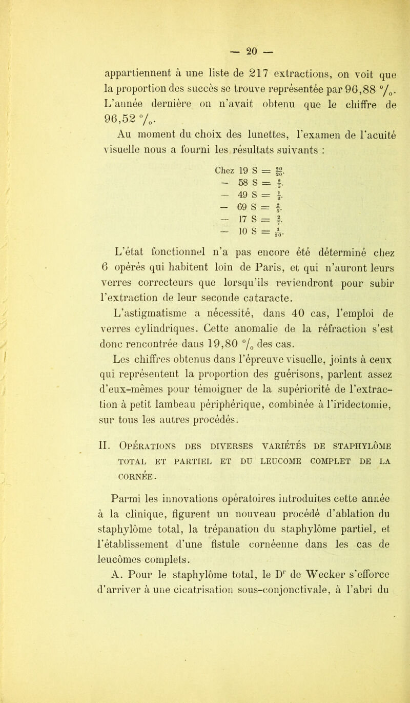 appartiennent à une liste de 217 extractions, on voit que la proportion des succès se trouve représentée par 96,88 L’année dernière on n’avait obtenu que le chiffre de 96,52 y,. Au moment du choix des lunettes, l’examen de l’acuité visuelle nous a fourni les résultats suivants : Chez 19 S = |2. - 58 S = |. - 49 S = - 69 S = f. - 17 S = f. - 10 S = A- L’état fonctionnel n’a pas encore été déterminé chez 6 opérés qui habitent loin de Paris, et qui n’auront leurs verres correcteurs que lorsqu’ils reviendront pour subir l’extraction de leur seconde cataracte. L’astigmatisme a nécessité, dans 40 cas, l’emploi de verres cylindriques. Cette anomalie de la réfraction s’est donc rencontrée dans 19,80 7o cas. Les chiffres obtenus dans l’épreuve visuelle, joints à ceux qui représentent la proportion des guérisons, parlent assez d’eux-mêmes pour témoigner de la supériorité de l’extrac- tion à petit lambeau périphérique, combinée à l’iridectomie, sur tous les autres procédés. IL Operations des diverses variétés de staphylôme TOTAL ET PARTIEL ET DU LEüCOME COMPLET DE LA CORNÉE. Parmi les innovations opératoires introduites cette année à la clinique, figurent un nouveau procédé d’ablation du staphylôme total, la trépanation du staphylôme partiel, et rétablissement d’une fistule cornéenne dans les cas de leucômes complets. A. Pour le staphylôme total, le D’’ de Wecker s'efforce d’arriver à une cicatrisation sous-conjonctivale, à l’abri du