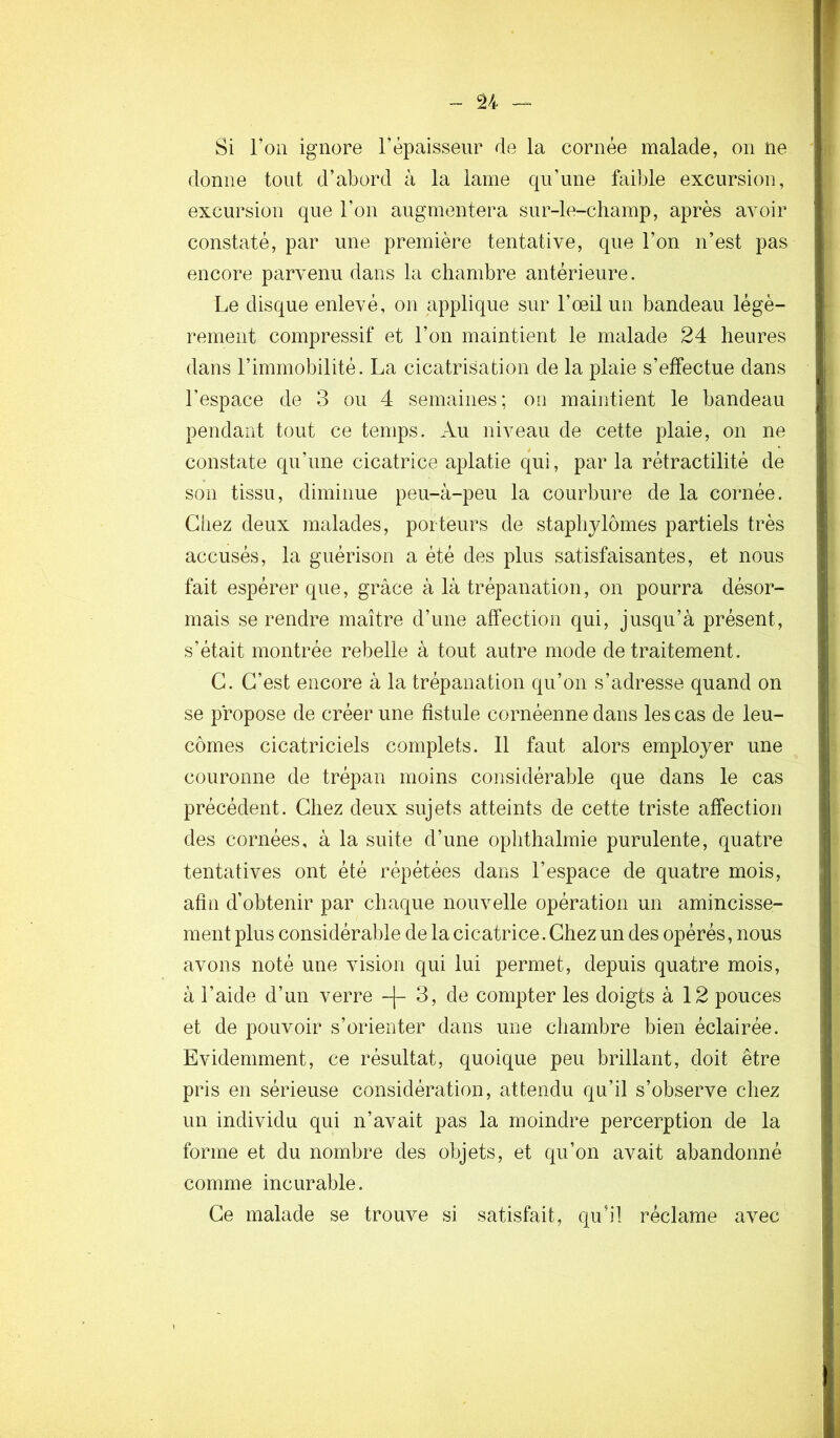 ~ U Si l’on ignore l’épaisseur de la cornée malade, on ne donne tout d’abord à la lame qu’une faible excursion, excursion que l’on augmentera sur-le-champ, après avoir n constaté, par une première tentative, que l’on n’est pas i encore parvenu dans la chambre antérieure. ; Le disque enlevé, on applique sur l’œil un bandeau légè- rement compressif et l’on maintient le malade 24 heures dans l’immobilité. La cicatrisation de la plaie s’effectue dans >. l’espace de 3 ou 4 semaines; on maintient le bandeau rj pendant tout ce temps. Au niveau de cette plaie, on ne constate qu’une cicatrice aplatie qui, par la rétractilité de son tissu, diminue peu-à-peu la courbure de la cornée. Giiez deux malades, porteurs de staphjlômes partiels très accusés, la guérison a été des plus satisfaisantes, et nous fait espérer que, grâce à là trépanation, on pourra désor- mais se rendre maître d’une affection qui, jusqu’à présent, s’était montrée rebelle à tout autre mode de traitement. G. G’est encore à la trépanation qu’on s’adresse quand on se propose de créer une fistule cornéenne dans les cas de leu- cômes cicatriciels complets. Il faut alors employer une couronne de trépan moins considérable que dans le cas précédent. Ghez deux sujets atteints de cette triste affection des cornées, à la suite d’une ophthalmie purulente, quatre tentatives ont été répétées dans l’espace de quatre mois, afin d’obtenir par chaque nouvelle opération un amincisse- ment plus considérable de la cicatrice. Ghez un des opérés, nous avons noté une vision qui lui permet, depuis quatre mois, à l’aide d’un verre -[- 3, de compter les doigts à 12 pouces et de pouvoir s’orienter dans une chambre bien éclairée. Evidemment, ce résultat, quoique peu brillant, doit être pris en sérieuse considération, attendu qu’il s’observe chez un individu qui n’avait pas la moindre percerption de la forme et du nombre des objets, et qu’on avait abandonné comme incurable. Ge malade se trouve si satisfait, qu’il réclame avec