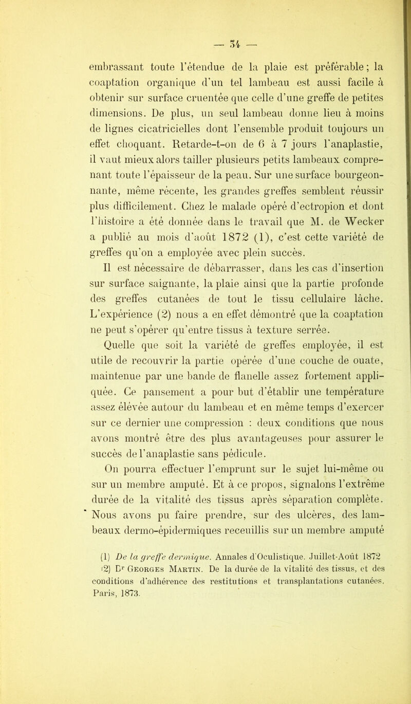 embrassant toute l’étendue de la plaie est préférable ; la coaptation organique d’un tel lambeau est aussi facile à obtenir sur surface cruentée que celle d’une greffe de petites dimensions. De plus, un seul lambeau donne lieu à moins de lignes cicatricielles dont l’ensemble produit toujours un effet choquant. Retarde-t-on de 6 à 7 jours Tanaplastie, il vaut mieux alors tailler plusieurs petits lambeaux compre- nant toute l’épaisseur de la peau. Sur une surface bourgeon- nante, même récente, les grandes greffes semblent réussir plus difficilement. Gliez le malade opéré d’ectropion et dont riiistoire a été donnée dans le travail que M. de Wecker a publié au mois d’août 1872 (1), c’est cette variété de greffes qu’on a employée avec plein succès. Il est nécessaire de débarrasser, dans les cas d’insertion sur surface saignante, la plaie ainsi que la partie profonde des greffes cutanées de tout le tissu cellulaire lâche. L’expérience (2) nous a en effet démontré que la coaptation ne peut s’opérer qu’entre tissus à texture serrée. Quelle que soit la variété de greffes employée, il est utile de recouvrir la partie opérée d’une couche de ouate, maintenue par une bande de flanelle assez fortement appli- quée. Ce pansement a pour but d’établir une température assez élévée autour du lambeau et en même temps d’exercer sur ce dernier une compression : deux conditions que nous avons montré être des plus avantageuses pour assurer le succès del’anaplastie sans pédicule. On pourra effectuer l’emprunt sur le sujet lui-même ou sur un membre amputé. Et à ce propos, signalons l’extrême durée de la vitalité des tissus après séparation complète. Nous avons pu faire prendre, sur des ulcères, des lam- beaux dermo-épidermiques receuillis sur un membre amputé (1) De la greffe dermique. Annales d’Oculistiqne. Juillet-Août 1872 i2) D’' Georges Martin. De la durée de la vitalité des tissus, et des conditions d’adhérence des restitutions et transplantations cutanées. Paris, 1873.