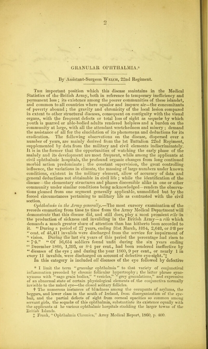 GRANULAR OPHTHALMIA.* By Assistant-Surgeon Welch, 22nd Regiment. The important position which this disease maintains in the Medical Statistics of the British Army, both in reference to temporary inefficiency and permanent loss ; its existence among the poorer communities of these islandst, and common to all countries where squalor and impure air—the concomitants of poverty abound ; the gravity and chronicity of the local lesion compared in extent to other structural diseases, consequent on contiguity with the visual organs, with the frequent defects or total loss of sight as sequelae by which youth is marred or able-bodied adults rendered helpless and a burden on the community at large, with all the attendant wretchedness and misery ; demand the assistance of all for the elucidation of its phenomena and deductions for its eradication. The following observations on the disease, dispersed over a number of years, are mainly derived from the 1st Battalion 22nd Regiment, supplemented by data from the military and civil elements indiscriminately. It is in the former that the opportunities of watching the early phase of the malady and its development are most frequent, while among the applicants at civil ophthalmic hospitals, the profound organic changes from long continued morbid action predominate ; the constant supervision, the great controlling influence, the variations in climate, the massing of large numbers under known conditions, existent in the military element, allow of accuracy of data and general deductions not obtainable in civil life ; while the identification of the disease—the elementary structures and phases discernible alike in one or other community under similar conditions being acknowledged—renders the observa- tions gleaned from one segment generally applicable, unmodified but by the forced circumstances pertaining to military life as contrasted with the civil section. Ophthalmia in the Army generally.—The most cursory examination of the records emanating from time to time from the Army Medical Department will demonstrate that this disease did, and still does, play a most promient rule in the production of sickness and invaliding in the British Army—a rule which demands a much greater shave of attention than has hitherto been accorded to it. “ During a period of 27 years, ending 31st March. 1854, 2,648, or 5*8 per “cent, of 45,411 invalids were discharged from the service for impairment of “ vision. During the last six years of this period the percentage had risen to “ 7*5.” “ Of 16,654 soldiers found unfit during the six years ending “ December 1860, 1,393, or 8*4 per cent., had been rendered ineffective by “ diesases of the eye ; and during the year 1860, 9 per cent., or nearly 1 in every 11 invalids, were discharged on account of defective ey e-sight. In this category is included all diseases of the eye followed by defective * I limit the term “ granular ophthalmia ” to that variety of conjunctival inflammation preceded by chronic follicular hypertrophy; the latter phrase syno- nymous with “ sago grain bodies,” “ vesicles,” “ grey granulations,” and expressive of an abnormal state of certain physiological elements of the conjunctiva normally invisible to the naked eye—the closed solitary follicles. + The numerous instances of blindness among the occupants of asylums, the beggars, and lower class in the south of Ireland, from disorganization of the eye- ball, and the partial defects of sight from corneal opacities so common among servant girls, the sequelae of this ophthalmia, substantiate its existence equally with the applicants at he various ophthalmic hospitals studding the larger towns of the British Islands. X Frank, “ Ophthalmia Chronica,” Army Medical Report, I860, p. 400.