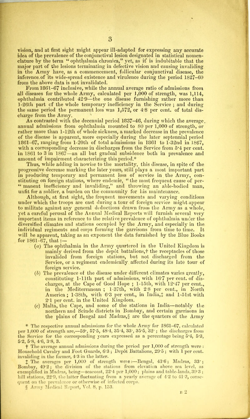 vision, and at first siglit might appear ill-adapted for expressing any accurate idea of the prevalence of the conjunctival lesion designated in statistical nomen- clature by the term “ ophthalmia chronica,” yet, as if is indubitable that the major part of the lesions terminating in defective vision and causing invaliding in the Army have, as a commencement, follicular conjunctival disease, the inference, of its wide-spread existence and virulence during the period 1827-60 from the above data is not invalidated. From 1861-67 inclusive, while the annual average ratio of admissions from all diseases for the whole Army, calculated per 1,000 of strength, was 1,114, ophthalmia contributed 42-9—the one disease furnishing rather more than ]-26th part cf the whole temporary inefficiency in the Service ; and during the same period the permanent loss was 1,572, or 4* * * §8 per cent, of total dis- charge from the Army. As contrasted with the decennial period 1837-46, during which the average, annual admissions from ophthalmia mounted to 80 per 1,000 of strength, or rather more than l-12th of whole sickness, a marked decrease in the prevalence of the disease is apparent, more especially during the later septennial period 1861-67, ranging from l-20th of total admissions in 1861 to l-32nd in 1867, with a corresponding decrease in discharges from the Service from 5*4 per cent, in 1861 to 3 in 1867—an all but gradual subsidence both in prevalence and amount of impairment characterizing this period.* Thus, while adding in nowise to the mortality, this disease, in spite of the progressive decrease marking the later years, still plays a most important part in producing temporary and permanent loss of service in the Army, con- stituting on foreign stations, where endemic, “ the most frequent cause of per- “ manent inefficiency and invaliding,” and throwing an able-bodied man, unfit for a soldier, a burden on the community for his maintenance. Although, at first sight, the frequent movements and varying conditions under which the troops are cast during a tour of foreign service might appear to militate against any general deductions drawn from the Army as a whole, yet a careful perusal of the Annual Medical Reports will furnish several very important items in reference to the relative prevalence of ophthalmia under the diversified climates and stations occupied hy the Army, and especially in the individual regiments and corps forming the garrisons from time to time. It will be apparent, taking as an exponent the data furnished by the Blue Books for 1861-67, that (a) The ophthalmia in the Army quartered in the United Kingdom is mainly derived from the depot battalions,t the receptacles of those invalided from foreign stations, but not discharged from the Service, or a regiment endemically affected during its late tour of foreign service. (b) The prevalence of the disease under different climates varies greatly, constituting 1-lltli part of admissions, with 16‘7 per cent, of dis- charges, at the Cape of Good Hope ; l-15th, with 12*47 per cent., in the Mediterranean ; l-37th, with 2 8 per cent., in North America; l-38th, with 6*3 per cent., in India,$ and l-51st with 2*1 per cent, in the United Kingdom. (c) Malta, the Cape, and some of the stations in India—notably the northern and Scinde districts in Bombay, and certain garrisons in the plains of Bengal and Madras,§ are the quarters of the Army * The respective annual admissions for the whole Army for 1861-67, calculated per 1,000 of strength are,—59', 57'5, 48'4, 354, 33‘, 35*5, 321 ; the discharges from the Service for the corresponding years expressed as a percentage being 5*4<, 5*3, 5*2, 5*8, 4*6, 3-8, 3. f The average annual admissions during the period per 1,000 of strength were : Household Cavalry and Foot Guards, 63 ; Depot Battalions, 29-5 ; with 1 per cent, invaliding in the former, 4*3 in the latter. X The averages per 1,000 of strength were:—Bengal, 43'6; Madras, 33*; Bombay, 49'2; the division of the stations from elevation above sea level, as exemplified in Madras, being—seacoast, 22*4 per 1,000; plains and table-lands, 39'3 ; hill stations, 22-9, the latter fluctuating from a yearly average of 4'2 to 413, conse- quent on the prevalence or otherwise of infected corps. § Army Medical Report, Yob 8, p. 153. n 2