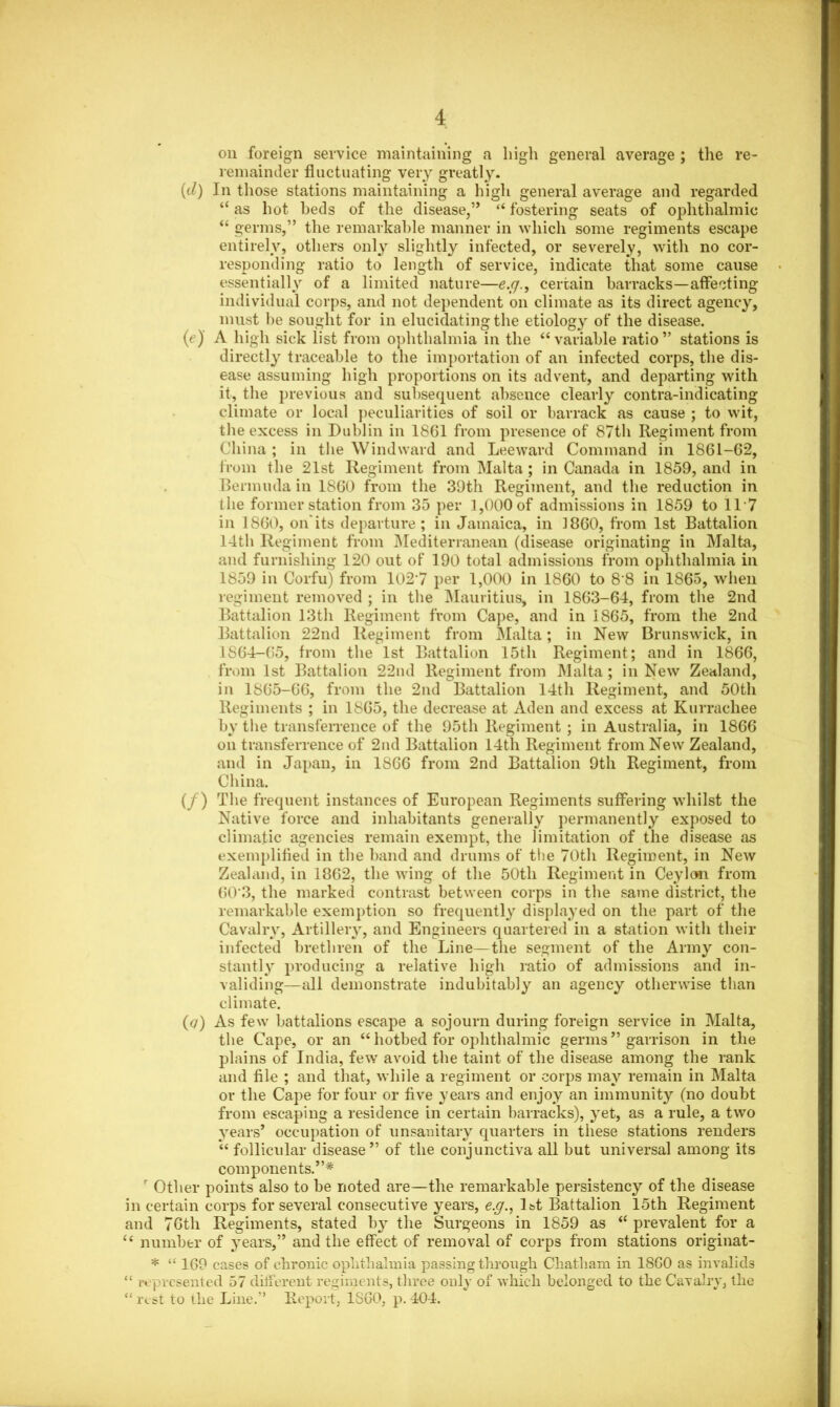 on foreign service maintaining a high general average ; the re- remainder fluctuating very greatly. (d) In those stations maintaining a high general average and regarded “ as hot beds of the disease,” “ fostering seats of ophthalmic “ germs,” the remarkable manner in which some regiments escape entirely, others only slightly infected, or severely, with no cor- responding ratio to length of service, indicate that some cause essentially of a limited nature—e.g., certain barracks—affecting individual corps, and not dependent on climate as its direct agency, must be sought for in elucidating the etiology of the disease. (e) A high sick list from ophthalmia in the “variable ratio” stations is directly traceable to the importation of an infected corps, the dis- ease assuming high proportions on its advent, and departing with it, the previous and subsequent absence clearly contra-indicating climate or local peculiarities of soil or barrack as cause ; to wit, the excess in Dublin in 1861 from presence of 87th Regiment from China ; in the Windward and Leeward Command in 1861-62, from the 21st Regiment from Malta; in Canada in 1859, and in Bermuda in 1860 from the 39th Regiment, and the reduction in the former station from 35 per 1,000 of admissions in 1859 to 117 in 1860, on'its departure ; in Jamaica, in I860, from 1st Battalion 14th Regiment from Mediterranean (disease originating in Malta, and furnishing 120 out of 190 total admissions from ophthalmia in 1859 in Corfu) from 1027 per 1,000 in 1860 to 8'8 in 1865, when regiment removed ; in the Mauritius, in 1863-64, from the 2nd Battalion 13th Regiment from Cape, and in 1865, from the 2nd Battalion 22nd Regiment from Malta; in New Brunswick, in 1864-65, from the 1st Battalion 15th Regiment; and in 1866, from 1st Battalion 22nd Regiment from Malta; in New Zealand, in 1865-66, from the 2nd Battalion 14th Regiment, and 50th Regiments ; in 1865, the decrease at Aden and excess at Kurrachee by the transferrence of the 95th Regiment ; in Australia, in 1866 on transferrence of 2nd Battalion 14th Regiment from New Zealand, and in Japan, in 1866 from 2nd Battalion 9th Regiment, from China. (/) The frequent instances of European Regiments suffering whilst the Native force and inhabitants generally permanently exposed to climatic agencies remain exempt, the limitation of the disease as exemplified in the band and drums of the 70th Regiment, in New Zealand, in 1862, the wing of the 50tli Regiment in Ceylon from 60‘3, the marked contrast between corps in the same district, the remarkable exemption so frequently displayed on the part of the Cavalry, Artillery, and Engineers quartered in a station with their infected brethren of the Line—the segment of the Army con- stantly producing a relative high ratio of admissions and in- validing—all demonstrate indubitably an agency otherwise than climate. (<7) As few battalions escape a sojourn during foreign service in Malta, the Cape, or an “ hotbed for ophthalmic germs ” garrison in the plains of India, few avoid the taint of the disease among the rank and file ; and that, while a regiment or corps may remain in Malta or the Cape for four or five years and enjoy an immunity (no doubt from escaping a residence in certain barracks), yet, as a rule, a two years’ occupation of unsanitary quarters in these stations renders “ follicular disease” of the conjunctiva all but universal among its components.”* r Other points also to be noted are—the remarkable persistency of the disease in certain corps for several consecutive years, e.g., 1st Battalion 15th Regiment and 76th Regiments, stated by the Surgeons in 1859 as “ prevalent for a “ number of years,” and the effect of removal of corps from stations originat- * “ 169 cases of chronic ophthalmia passing through Chatham in 1860 as invalids “ represented 57 different regiments, three only of which belonged to the Cavalry, the “ rest to the Line.” Report, 1860, p. 404.