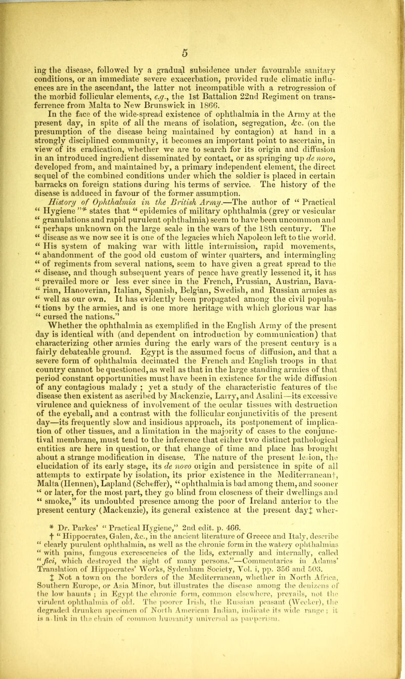 ing the disease, followed by a gradual subsidence under favourable sanitary conditions, or an immediate severe exacerbation, provided rude climatic influ- ences are in the ascendant, the latter not incompatible with a retrogression of the morbid follicular elements, e.g., the 1st Battalion 22nd Regiment on trans- ferrence from Malta to New Brunswick in 1866. In the face of the wide-spread existence of ophthalmia in the Army at the present day, in spite of all the means of isolation, segregation, <fcc. (on the presumption of the disease being maintained by contagion) at hand in a strongly disciplined community, it becomes an important point to ascertain, in view of its eradication, whether we are to search for its origin and diffusion in an introduced ingredient disseminated by contact, or as springing up de novo, developed from, and maintained by, a primary independent element, the direct sequel of the combined conditions under which the soldier is placed in certain barracks on foreign stations during his terms of service. The history of the disease is adduced in favour of the former assumption. History of Ophthalmia in the British Army.—The author of “ Practical “ Hygiene ”* states that “ epidemics of military ophthalmia (grey or vesicular “ granulations and rapid purulent ophthalmia) seem to have been uncommon and “ perhaps unknown on the large scale in the wars of the 18th century. The “ disease as we now see it is one of the legacies which Napoleon left to the world. <( His system of making war with little intermission, rapid movements, “ abandonment of the good old custom of winter quarters, and intermingling “ of regiments from several nations, seem to have given a great spread to the “ disease, and though subsequent years of peace have greatly lessened it, it has “ prevailed more or less ever since in the French, Prussian, Austrian, Bava- “ rian, Hanoverian, Italian, Spanish, Belgian, Swedish, and Russian armies as “ well as our own. It has evidently been propagated among the civil popula- “ tions by the armies, and is one more heritage with which glorious war has “ cursed the nations.” Whether the ophthalmia as exemplified in the English Army of the present day is identical with (and dependent on introduction by communication) that characterizing other armies during the early wars of the present century is a fairly debateable ground. Egypt is the assumed focus of diffusion, and that a severe form of ophthalmia decimated the French and English troops in that country cannot be questioned, as well as that in the large standing armies of that period constant opportunities must have been in existence for the wide diffusion of any contagious malady ; yet a study of the characteristic features of the disease then existent as ascribed by Mackenzie, Larry, and Asalini—its excessive virulence and quickness of involvement of the ocular tissues with destruction of the eyeball, and a contrast with the follicular conjunctivitis of the present day—its frequently slow and insidious approach, its postponement of implica- tion of other tissues, and a limitation in the majority of cases to the conjunc- tival membrane, must tend to the inference that either two distinct pathological entities are here in question, or that change of time and place has brought about a strange modification in disease. The nature of the present legion, the elucidation of its early stage, its de novo origin and persistence in spite of all attempts to extirpate by isolation, its prior existence in the Mediterraneanf, Malta (Ilennen), Lapland (Scheffer), “ ophthalmia is bad among them, and sooner u or later, for the most part, they go blind from closeness of their dwellings and “ smoke,” its undoubted presence among the poor of Ireland anterior to the present century (Mackenzie), its general existence at the present day]: wlier- * Dr. Parkes’ “ Practical Hygiene,” 2nd edit. p. 466. f “ Hippocrates, Gfnlen, &c., in the ancient literature of Greece and Italy, describe “ clearly purulent ophthalmia, as well as the chronic form in the watery ophthalmias “ with pains, fungous excrescencies of the lids, externally and internally, called “ fici, which destroyed the sight of many persons.”—Commentaries in Adams’ Translation of Hippocrates’ Works, Sydenham Society, Vol. i, pp. 356 and 503. X Not a town on the borders of the Mediterranean, whether in North Africa, Southern Europe, or Asia Minor, but illustrates the disease among the denizens of the low haunts ; in Egypt the chronic form, common elsewhere, prevails, not the virulent ophthalmia of old. The poorer Irish, the Russian peasant (Weckcr), the degraded drunken specimen of North American Indian, indicate its wide range ; it is a link in the chain of common humanity universal as pauperism.