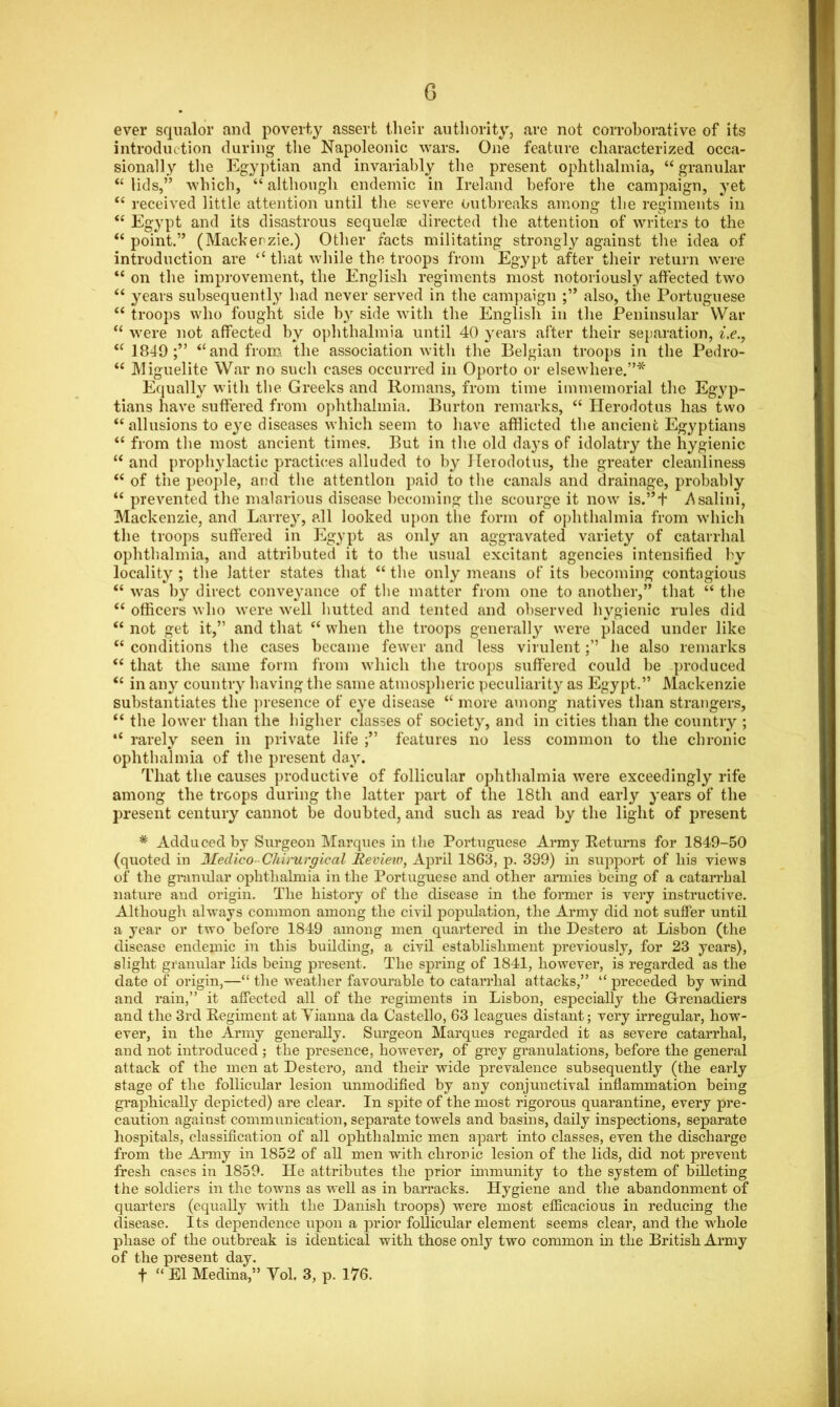 G ever squalor and poverty assert their authority, are not corroborative of its introduction during the Napoleonic wars. One feature characterized occa- sionally the Egyptian and invariably the present ophthalmia, “ granular “ lids,” which, “ although endemic in Ireland before the campaign, yet “ received little attention until the severe outbreaks among the regiments in “ Egypt and its disastrous sequela? directed the attention of writers to the “ point.” (Mackenzie.) Other facts militating strongly against the idea of introduction are “ that while the troops from Egypt after their return were “ on the improvement, the English regiments most notoriously affected two “ years subsequently had never served in the campaign also, the Portuguese “ troops who fought side by side with the English in the Peninsular War “ were not affected by ophthalmia until 40 years after their separation, i.e., “ 1849 il and from the association with the Belgian troops in the Pedro- “ Miguelite War no such cases occurred in Oporto or elsewhere.”* Equally with the Greeks and Romans, from time immemorial the Egyp- tians have suffered from ophthalmia. Burton remarks, “ Herodotus has two “allusions to eye diseases which seem to have afflicted the ancient Egyptians “ from the most ancient times. But in the old days of idolatry the hygienic “ and propliylactic practices alluded to by Herodotus, the greater cleanliness “ of the people, and the attention paid to the canals and drainage, probably “ prevented the malarious disease becoming the scourge it now is.”+ .A salmi, Mackenzie, and Larrey, all looked upon the form of ophthalmia from which the troops suffered in Egypt as only an aggravated variety of catarrhal ophthalmia, and attributed it to the usual excitant agencies intensified by locality; the latter states that “ the only means of its becoming contagious “ was by direct conveyance of the matter from one to another,” that “ the “ officers who were well hutted and tented and observed hygienic rules did “ not get it,” and that “ when the troops generally were placed under like “ conditions the cases became fewer and less virulenthe also remarks “ that the same form from which the troops suffered could be produced “ in any country having the same atmospheric peculiarity as Egypt.” Mackenzie substantiates the presence of eye disease “ more among natives than strangers, “ the lower than the higher classes of society, and in cities than the country ; 4< rarely seen in private life ;** features no less common to the chronic ophthalmia of the present day. That the causes productive of follicular ophthalmia were exceedingly rife among the troops during the latter part of the 18th and early years of the present century cannot be doubted, and such as read by the light of present * Adduced by Surgeon Marques in the Portuguese Army Returns for 1849-50 (quoted in Medico- Chi/rurgical Review, April 1863, p. 399) in support of his views of the granular ophthalmia in the Portuguese and other armies being of a catarrhal nature and origin. The history of the disease in the former is very instructive. Although always common among the civil population, the Army did not suffer until a year or two before 1849 among men quartered in the Destero at Lisbon (the disease endemic in this building, a civil establishment previously, for 23 years), slight granular lids being present. The spring of 1841, however, is regarded as the date of origin,—“ the weather favourable to catarrhal attacks,” “ preceded by wind and rain,” it affected all of the regiments in Lisbon, especially the Grenadiers and the 3rd Regiment at Yianna da Castello, 63 leagues distant; very irregular, how- ever, in the Army generally. Surgeon Marques regarded it as severe catarrhal, and not introduced ; the presence, however, of grey granulations, before the general attack of the men at Destero, and their wide prevalence subsequently (the early stage of the follicular lesion unmodified by any conjunctival inflammation being graphically depicted) are clear. In spite of the most rigorous quarantine, every pre- caution against communication, separate towels and basins, daily inspections, separate hospitals, classification of all ophthalmic men apart into classes, even the discharge from the Army in 1852 of all men with chronic lesion of the lids, did not prevent fresh cases in 1859. He attributes the prior immunity to the system of billeting the soldiers in the towns as well as in barracks. Hygiene and the abandonment of quarters (equally with the Danish troops) were most efficacious in reducing the disease. Its dependence upon a prior follicular element seems clear, and the whole phase of the outbreak is identical with those only two common in the British Army of the present day. f “ El Medina,” Yol. 3, p. 176.