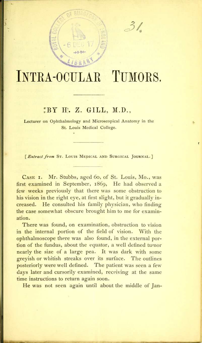 Intra-ocular Tumors. :BY H’. Z. GILL, M.D., Lecturer on Ophthalmology and Microscopical Anatomy in the St. Louis Medical College. [ Extract from St. Louis Medical and Surgical Journal. ] Case i. Mr. Stubbs, aged 60, of St. Louis, Mo., was first examined in September, 1869, He had observed a few weeks previously that there was some obstruction to his vision in the right eye, at first slight, but it gradually in- creased. He consulted his family physician, who finding the case somewhat obscure brought him to me for examin- ation. There was found, on examination, obstruction to vision in the internal portion of the field of vision. With the ophthalmoscope there was also found, in the external por- tion of the fundus, about the equator, a well defined tumor nearly the size of a large pea. It was dark with some greyish or whitish streaks over its surface. The outlines posteriorly were well defined. The patient was seen a few days later and cursorily examined, receiving at the same time instructions to return again soon. He was not seen again until about the middle of Jan-