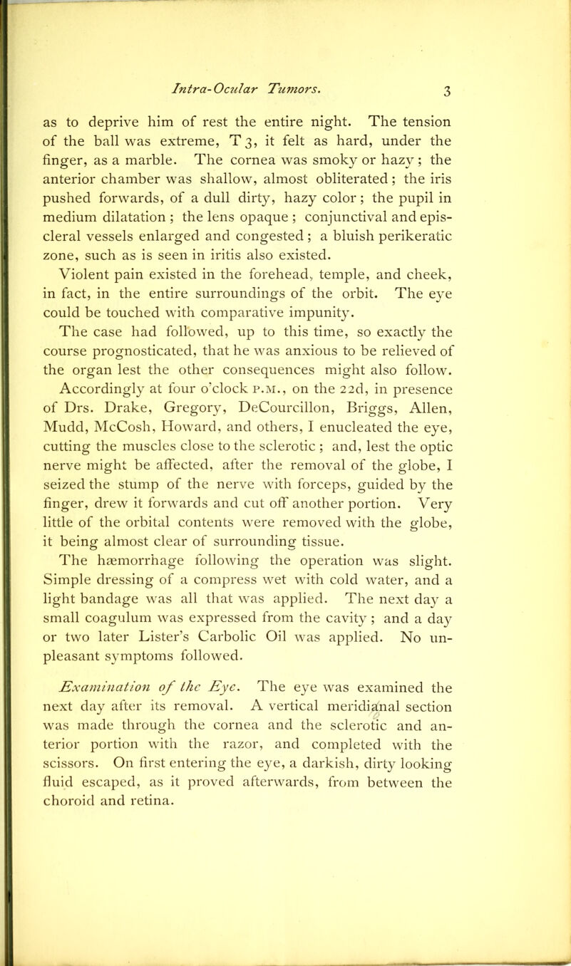 as to deprive him of rest the entire night. The tension of the ball was extreme, T 3, it felt as hard, under the finger, as a marble. The cornea was smoky or hazy; the anterior chamber was shallow, almost obliterated; the iris pushed forwards, of a dull dirty, hazy color; the pupil in medium dilatation ; the lens opaque ; conjunctival and epis- cleral vessels enlarged and congested ; a bluish perikeratic zone, such as is seen in iritis also existed. Violent pain existed in the forehead, temple, and cheek, in fact, in the entire surroundings of the orbit. The eye could be touched with comparative impunity. The case had followed, up to this time, so exactly the course prognosticated, that he was anxious to be relieved of the organ lest the other consequences might also follow. Accordingly at four o’clock p.m., on the 22d, in presence of Drs. Drake, Gregory, DeCourcillon, Briggs, Allen, Mudd, McCosh, Howard, and others, I enucleated the eye, cutting the muscles close to the sclerotic ; and, lest the optic nerve might be affected, after the removal of the globe, I seized the stump of the nerve with forceps, guided by the finger, drew it forwards and cut off another portion. Very little of the orbital contents were removed with the globe, it being almost clear of surrounding tissue. The haemorrhage following the operation was slight. Simple dressing of a compress wet with cold water, and a light bandage was all that was applied. The next day a small coagulum was expressed from the cavity; and a day or two later Lister’s Carbolic Oil was applied. No un- pleasant symptoms followed. Examination of the Eye. The eye was examined the next day after its removal. A vertical meridional section was made through the cornea and the sclerotic and an- terior portion with the razor, and completed with the scissors. On first entering the eye, a darkish, dirty looking fluid escaped, as it proved afterwards, from between the choroid and retina.