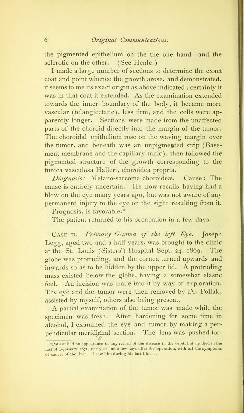 the pigmented epithelium on the the one hand—and the sclerotic on the other. (See Henle.) I made a large number of sections to determine the exact coat and point whence the growth arose, and demonstrated, it seems to me its exact origin as above indicated ; certainly it was in that coat it extended. As the examination extended towards the inner boundary of the body, it became more vascular (telangiectatic), less firm, and the cells were ap- parently longer. Sections were made from the unaffected parts of the choroid directly into the margin of the tumor. The choroidal epithelium rose on the waving margin over the tumor, and beneath was an unpigme»ted strip (Base- ment membrane and the capillary tunic), then followed the pigmented structure of the growth corresponding to the tunica vasculosa Halleri, choroidea propria. Diagnosis: Melano-sarcoma choroideae. Cause: The cause is entirely uncertain. He now recalls having had a blow on the eye many years ago, but was not aware of any permanent injury to the eye or the sight resulting from it. Prognosis, is favorable.* The patient returned to his occupation in a few days. Case ii. Primary Glioma of the left Eye. Joseph Legg, aged two and a half years, was brought to the clinic at the St. Louis (Sisters’) Hospital Sept. 24, 1869. The globe was protruding, and the cornea turned upwards and inwards so as to be hidden by the upper lid. A protruding mass existed below the globe, having a somewhat elastic feel. An incision was made into it by way of exploration. The eye and the tumor were then removed by Dr. Poliak, assisted by myself, others also being present. A partial examination of the tumor was made while the specimen was fresh. After hardening for some time in alcohol, I examined the eye and tumor by making a per- pendicular meridional section. The lens was pushed for- *Patient had no appearance of any return ot the disease in the orbit, but he died in the last of February, 1871, one year and a few days after the operation, with all the symptoms of cancer of the liver. I saw him during his last illness.