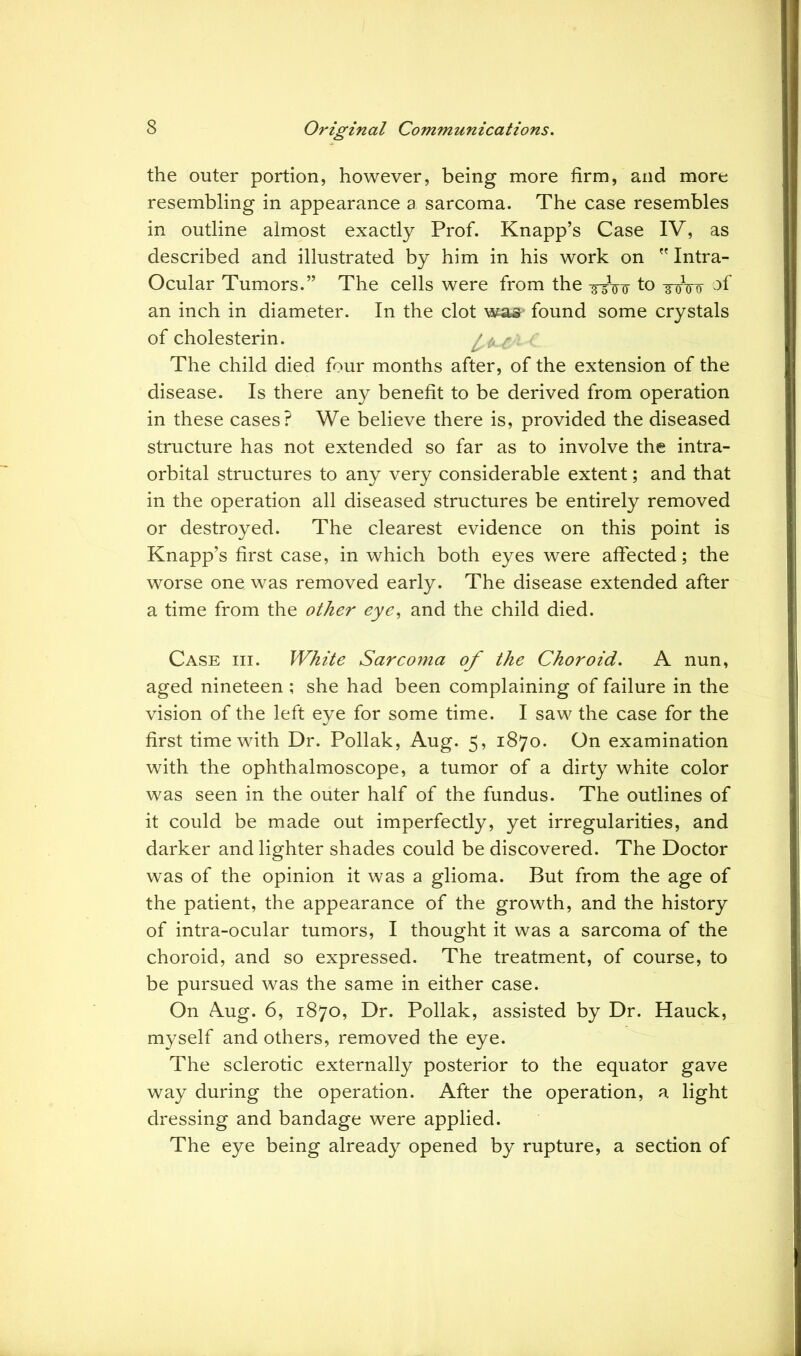 the outer portion, however, being more firm, and more resembling in appearance a sarcoma. The case resembles in outline almost exactly Prof. Knapp’s Case IV, as described and illustrated by him in his work on  Intra- Ocular Tumors.” The cells were from the to -gwo of an inch in diameter. In the clot was- found some crystals of cholesterin. ffcc The child died four months after, of the extension of the disease. Is there any benefit to be derived from operation in these cases? We believe there is, provided the diseased structure has not extended so far as to involve the intra- orbital structures to any very considerable extent; and that in the operation all diseased structures be entirely removed or destroyed. The clearest evidence on this point is Knapp’s first case, in which both eyes were affected; the worse one was removed early. The disease extended after a time from the other eye, and the child died. Case hi. White Sarcoma of the Choroid. A nun, aged nineteen ; she had been complaining of failure in the vision of the left eye for some time. I saw the case for the first time with Dr. Poliak, Aug. 5, 1870. On examination with the ophthalmoscope, a tumor of a dirty white color was seen in the outer half of the fundus. The outlines of it could be made out imperfectly, yet irregularities, and darker and lighter shades could be discovered. The Doctor was of the opinion it was a glioma. But from the age of the patient, the appearance of the growth, and the history of intra-ocular tumors, I thought it was a sarcoma of the choroid, and so expressed. The treatment, of course, to be pursued was the same in either case. On Aug. 6, 1870, Dr. Poliak, assisted by Dr. Hauck, myself and others, removed the eye. The sclerotic externally posterior to the equator gave way during the operation. After the operation, a light dressing and bandage were applied. The eye being already opened by rupture, a section of