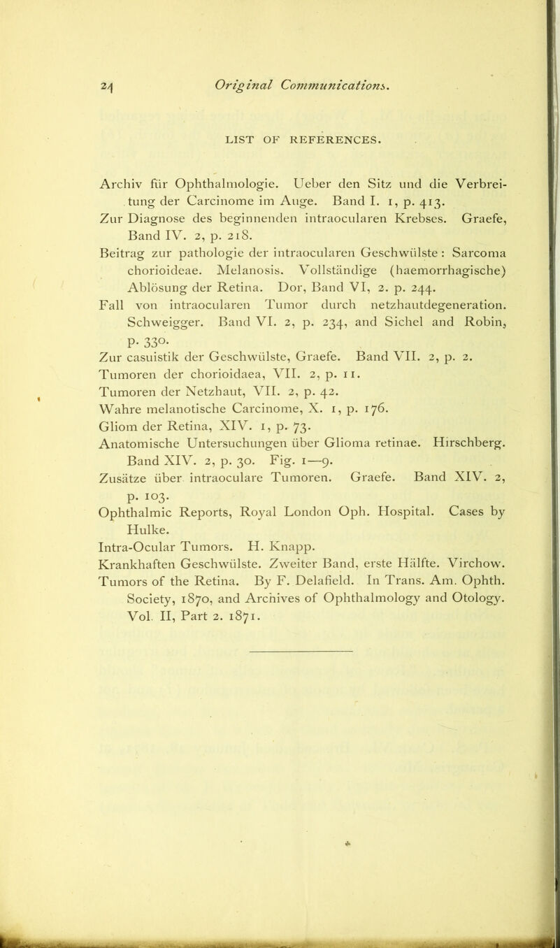 LIST OF REFERENCES. Archiv fiir Ophthalmologie. Ueber den Sitz und die Verbrei- tung der Carcinome im Auge. Band I. i, p. 413. Zur Diagnose des beginnenden intraocularen Krebses. Graefe, Band IV. 2, p. 218. Beitrag zur pathologie der intraocularen Geschwiilste : Sarcoma chorioideae. Melanosis. Vollstandige (haemorrhagische) Ablosung der Retina. Dor, Band VI, 2. p. 244. Fall von intraocularen Tumor durch netzhautdegeneration. Schweigger. Band VI. 2, p. 234, and Sichel and Robin, P- 33°* Zur casuistik der Geschwiilste, Graefe. Band VII. 2, p. 2. Tumoren der chorioidaea, VII. 2, p. 11. Tumoren der Netzhaut, VII. 2, p. 42. Wahre melanotische Carcinome, X. 1, p. 176. Gliom der Retina, XIV. 1, p. 73. Anatomische Untersuchungen iiber Glioma retinae. Hirschberg. Band XIV. 2, p. 30. Fig. 1—9. Zusatze iiber intraoculare Tumoren. Graefe. Band XIV. 2, p. 103. Ophthalmic Reports, Royal London Oph. Hospital. Cases by Hulke. Intra-Ocular Tumors. H. Knapp. Krankhaften Geschwiilste. Zweiter Band, erste Halfte. Virchow. Tumors of the Retina. By F. Delafield. In Trans. Am. Ophth. Society, 1870, and Archives of Ophthalmology and Otology. Vol. II, Part 2. 1871.