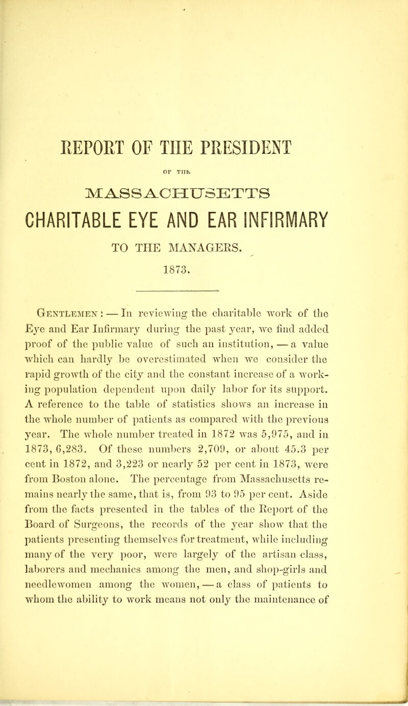 EEPORT OF THE PRESIDENT OF Tills MASSACHUSETTS CHARITABLE EYE AND EAR INFIRMARY TO THE MANAGERS. 1873. GentLemex : — In reviewing the cliaritahle work of the Eye and Ear Infirmary during the past year, we find added proof of the public value of such an institution, — a value which can hardly be overestimated when we consider the rapid growth of the city and the constant increase of a work- ing population dependent upon daily labor for its support. A reference to the table of statistics shows an increase in the whole number of patients as (compared with the previous year. The whole number treated in 1872 was 5,075, and in 1873, 6,283. Of these numbers 2,709, or about 45.3 per cent in 1872, and 3,223 or nearly 52 per cent in 1873, were from Boston alone. The percentage from Massachusetts re- mains nearly the same, that is, from 03 to 05 per cent. Aside from the facts presented in the tables of the Report of the Board of Surgeons, the records of the year show that the patients presenting themselves for treatment, while including many of the very poor, were largely of the artisan class, laborers and mechanics among the men, and shop-girls and needlewomen among the women, — a class of patients to whom the ability to work means not only the maintenance of