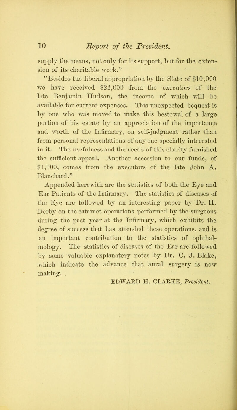 supply the means, not only for its support, but for the exten- sion of its charitable work.” Besides the liberal appropriation by the State of $10,000 we have received $22,000 from the executors of the late Benjamin Hudson, the income of which will be available for current expenses. This unexpected bequest is b}^ one who was moved to make this bestowal of a large portion of his estate by an appreciation of the importance and worth of the Infirmary, on self-judgment rather than from personal representations of any one specially interested in it. The usefulness and the needs of this charity furnished the sufficient appeal. Another accession to our funds, of $1,000, comes from the executors of the late John A. Blanchard.” Appended herewith are the statistics of both the Eye and Ear Patients of the Infirmary. The statistics of diseases of the Eye are followed by an interesting paper by Dr. H. Derby on the cataract operations performed by the surgeons during the past year at the Infirmary, which exhibits the degree of success that has attended these operations, and is an important contribution 'to the statistics of ophthal- mology. The statistics of diseases of the Ear are followed by some valuable explanatcry notes by Dr. C. J. Blake, ,which indicate the advance that aural surgery is now making. . EDWARD II. CLARKE, President.