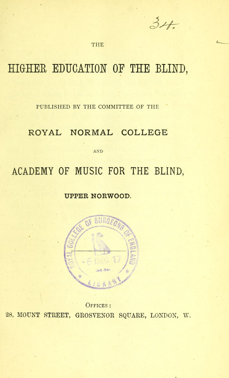 THE HI&HEE EDUCATION OF THE BLIND, PUBLISHED BY THE COMMITTEE OF THE * ROYAL NORMAL COLLEGE AND ACADEMY OF MUSIC FOR THE BLIND, UPPER NORWOOD. Offices : 28, MOUNT STREET, GROSYENOR SQUARE, LONDON, \Y.