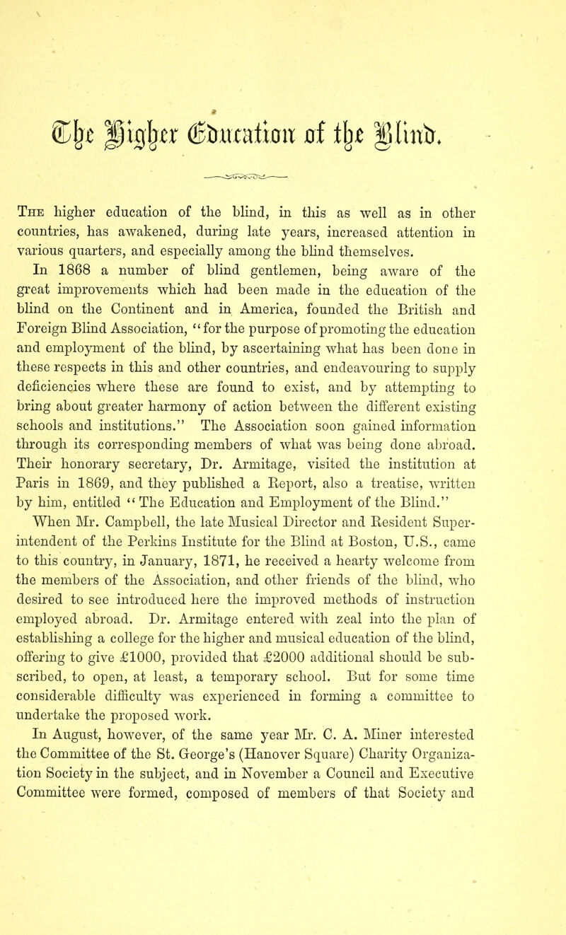 countries, has awakened, during late years, increased attention in various quarters, and especially among the hhnd themselves. In 1868 a number of blind gentlemen, being aware of the great improvements which had been made in the education of the blind on the Continent and in America, founded the British and Foreign Blind Association, “for the purpose of promoting the education and employment of the blind, by ascertaining what has been done in these respects in this and other countries, and endeavouring to supply deficiencies where these are found to exist, and by attempting to bring about greater harmony of action between the different existing schools and institutions.” The Association soon gained information through its corresponding members of what was being done abroad. Their honorary secretary. Dr. Armitage, visited the institution at Paris in 1869, and they published a Report, also a treatise, written by him, entitled “ The Education and Employment of the Blind.” When Mr. Campbell, the late Musical Director and Resident Super- intendent of the Perkins Institute for the Blind at Boston, U.S., came to this country, in January, 1871, he received a hearty welcome from the members of the Association, and other friends of the blind, who desired to see introduced here the improved methods of instruction employed abroad. Dr. Armitage entered with zeal into the plan of establishing a college for the higher and musical education of the blind, offering to give £1000, provided that £2000 additional should be sub- scribed, to open, at least, a temporary school. But for some time considerable difiiculty was experienced in forming a committee to undertake the proposed work. In August, however, of the same year Mr. C. A. Miner interested the Committee of the St. George’s (Hanover Square) Charity Organiza- tion Society in the subject, and in November a Council and Executive Committee were formed, composed of members of that Society and