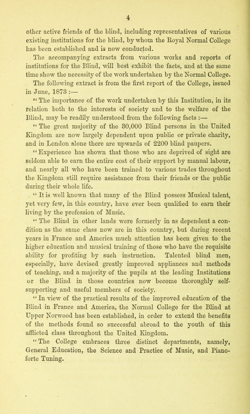 other active friends of the blind, including representatives of various existing institutions for the blind, by whom the Koyal Normal College has been established and is now conducted. The accompanying extracts from various works and reports of institutions for the Blind, will best exhibit the facts, and at the same time show the necessity of the work undertaken by the Normal College. The following extract is from the first report of the College, issued in June, 1873 :— The importance of the work undertaken by this Institution, in its relation both to the interests of society and to the welfare of the Blind, may be readily understood from the following facts :— “ The great majority of the 30,000 Blind persons in the United Kingdom are now largely dependent upon public or private charity, and in London alone there are upwards of 2200 bhnd paupers. “Experience has shown that those who are deprived of sight are seldom able to earn the entire cost of their support by manual labour, and nearty all who have been trained to various trades throughout the Kingdom still require assistance from their friends or the public dmung their whole life. “ It is well known that many of the Blind possess Musical talent, 3^et very few, in this country, have ever been qualified to earn their living by the profession of Music. “ The Blind in other lands were formerly in as dependent a con- dition as the same class now are in this country, but during recent j^ears in France and America much attention has been given to the higher education and musical ti'aining of those who have the requisite ability for profiting hj such instruction. Talented blind men, especialty, have devised gi’eatly improved appliances and methods of teaching, and a majority of the pupils at the leading Institutions or the Blind in those countries now become thoroughly self- supporting and useful members of society. ‘ ‘ In view of the practical results of the improved education of the Blind in France and America, the Normal College for the Blind at Upper Norwood has been established, in order to extend the benefits of the methods found so successful abroad to the youth of this afflicted class throughout the United Kingdom. “The College embraces three distinct departments, namely. General Education, the Science and Practice of Music, and Piano- forte Tuning.