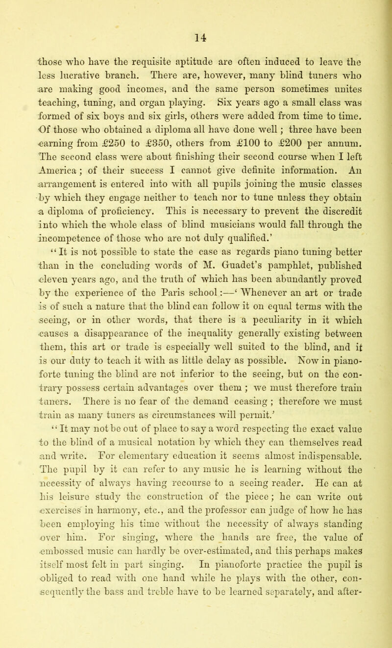 those who have the requisite aptitude are often induced to leave the less lucrative branch. There are, however, many blind tuners who ;are making good incomes, and the same person sometimes unites teaching, tuning, and organ playing. Six years ago a small class was formed of six boys and six girls, others were added from time to time. Of those who obtained a diploma all have done well; three have been -earning from £250 to £350, others from £100 to £200 per annum. The second class were about finishing their second course when I left America ; of their success I cannot give definite information. An ^arrangement is entered into with all pupils joining the music classes •by which they engage neither to teach nor to tune unless they obtain a diploma of proficiency. This is necessary to prevent the discredit into which the whole class of blind musicians would fall through the incompetence of those who are not duly qualified.’ “It is not possible to state the case as regards piano tuning better than in the concluding words of M. Guadet’s pamphlet, published eleven years ago, and the truth of which has been abundantly proved by the experience of the Paris school:—‘ Whenever an art or trade is of such a nature that the blind can follow it on equal terms with the seeing, or in other words, that there is a peculiarity in it which -causes a disappearance of the inequality generally existing between them, this art or trade is especially w'ell suited to the blind, and it is our duty to teach it wuth as little delay as possible. Now in piano- forte tuning the blind are not inferior to the seeing, but on the con- trary possess certain advantages over them ; we must therefore train timers. There is no fear of the demand ceasing ; therefore we must train as many tuners as circumstances will permit.^ “ It may not be out of place to say a word respecting the exact value to the blind of a musical notation by which they can themselves read and write. For elementary education it seems almost indispensable. The pupil by it can refer to any music he is learning without the necessity of always having recourse to a seeing reader. He can at liis leisure study the construction of the piece; he can write out exercises' in harmony, etc., and the professor can judge of how he has been employing his time without the necessity of ahvays standing over him. For singing, where the hands are free, the value of -embossed music can hardly be over-estimated, and this perhaps makes itself most felt in part singing. In pianoforte practice the pupil is obliged to read with one hand wFile he plays with the other, con- sequently the bass and treble have to be learned separately, and after-