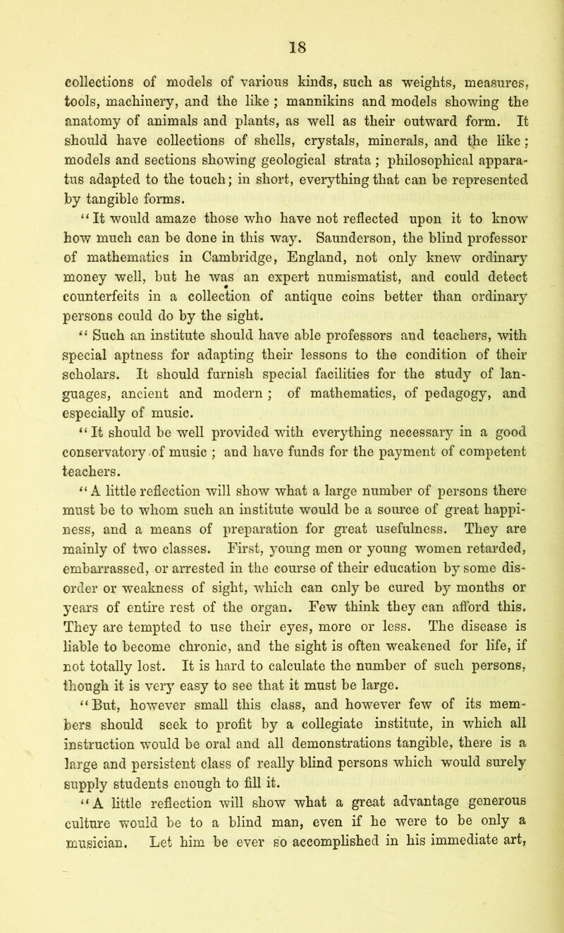 collections of models of various kinds, such as weights, measures, tools, machinery, and the like ; mannikins and models showing the anatomy of animals and plants, as well as their outward form. It should have collections of shells, crystals, minerals, and tjie like; models and sections showing geological strata; philosophical appara- tus adapted to the touch; in short, everything that can be represented by tangible forms. “ It would amaze those who have not reflected upon it to know- how much can be done in this way. Saunderson, the blind professor of mathematics in Cambridge, England, not only knew ordinary money well, but he was an expert numismatist, and could detect counterfeits in a collection of antique coins better than ordinary persons could do by the sight. Such an institute should have able professors and teachers, with Special aptness for adapting their lessons to the condition of their scholars. It should furnish special facilities for the study of lan- guages, ancient and modern ; of mathematics, of pedagogy, and especially of music. ‘‘It should be well provided with everything necessary in a good conservatory-of music ; and have funds for the payment of competent teachers. “A little reflection will show what a large number of persons there must be to whom such an institute would be a som'ce of great happi- ness, and a means of preparation for great usefulness. They are mainly of two classes. First, young men or young women retarded, embarrassed, or arrested in the course of their education by some dis- order or weakness of sight, which can only be cured by months or years of entire rest of the organ. Few think they can afford this. They are tempted to use their eyes, more or less. The disease is liable to become chronic, and the sight is often weakened for life, if not totally lost. It is hard to calculate the number of such persons, though it is vei’} easy to see that it must be large. “But, however small this class, and however few of its mem- bers should seek to profit by a collegiate institute, in which all instruction would be oral and all demonstrations tangible, there is a large and persistent class of really blind persons which would surely supply students enough to fill it. ‘ ‘ A little reflection will show what a great advantage generous culture would be to a blind man, even if he were to be only a musician. Let him be ever so accomplished in his immediate art,