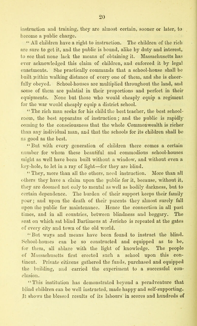 instruction and training, they are almost certain, sooner or later, to become a public charge. All children have a right to instruction. The children of the rich are sure to get it, and the public is hound, alike by duty and interest, to see that none lack the means of obtaining it. Massachusetts has ever acknowledged this claim of children, and enforced it by legal enactments. She practically commands that a school-house shall be built within walking distance of every one of them, and she is cheer- fully obeyed. School-houses are multiplied throughout the land, and some of them are palatial in their proportions and perfect in their equipments. None but those who would cheaply equip a regiment for the war would cheaply equip a district school. “ The rich man seeks for his child the best teacher, the best school- room, the best apparatus of instruction; and the public is rapidly coming to the consciousness that the whole Commonwealth is richer than any individual man, and that the schools for its children shall be as good as the best. “But with every generation of children there comes a certain number for whom these beautiful and commodious school-houses might as well have been built without a window, and without even a ke3”-hole, to let in a ray of light—for they are blind. “ They, more than all the others, need instruction. More than all others they have a claim upon the public for it, because, without it, they are doomed not onlj to mental as well as bodily darkness, but to certain dependence. The burden of their support keeps their family poor; and upon the death of their parents they almost surely fall upon the public for maintenance. Hence the connection in all past times, and in all countries, between blindness and beggary. The seat on which sat blind Bartimeus at Jericho is repeated at the gates of every city and town of the old world. “But ways and means have been found to instruct the blind. School-houses can be so constructed and equipped as to be, for them, all ablaze with the light of knowledge. The people of Massachusetts first erected such a school upon this con- tinent. Private citizens gathered the funds, purchased and equipped the building, and carried the experiment to a successful con- clusion. “This institution has demonstrated beyond a peradventure that blind children can be w^ell instructed, made happy and self-supporting. It shows the blessed results of its labours in scores and hundreds of