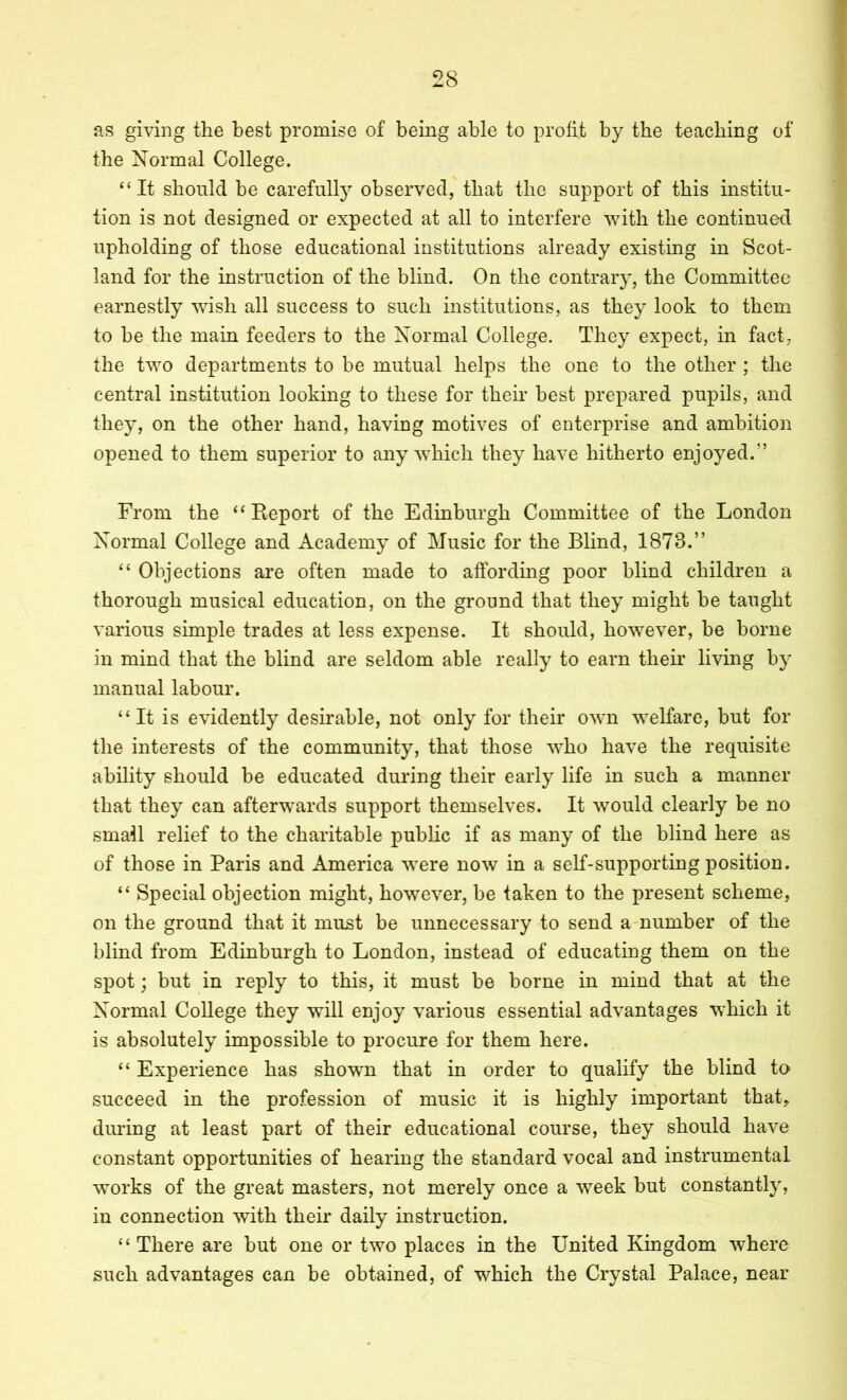 I as gmiig the best promise of being able to profit by the teaching of the Normal College. “It should be carefulty observed, that the support of this institu- tion is not designed or expected at all to interfere with the continued upholding of those educational institutions already existing in Scot- land for the instruction of the blind. On the contrary, the Committee earnestly wish all success to such institutions, as they look to them to be the main feeders to the Normal College. They expect, in fact, the two departments to be mutual helps the one to the other ; the central institution looking to these for their best prepared pupils, and they, on the other hand, having motives of enterprise and ambition opened to them superior to any which they have hitherto enjoyed.” From the “Report of the Edinburgh Committee of the London Normal College and Academy of Music for the Blind, 1873.” “ Objections are often made to affording poor blind children a thorough musical education, on the ground that they might be taught various simple trades at less expense. It should, however, be borne in mind that the blind are seldom able really to earn their living by manual labour. “It is evidently desirable, not only for their own welfare, but for the interests of the community, that those who have the requisite ability should be educated during their early life in such a manner that they can afterwards support themselves. It would clearly be no small relief to the charitable public if as many of the blind here as of those in Paris and America were now in a self-supporting position. “ Special objection might, however, be taken to the present scheme, on the ground that it must be unnecessary to send a-number of the blind from Edinburgh to London, instead of educating them on the spot; but in reply to this, it must be borne in mind that at the Normal College they will enjoy various essential advantages which it is absolutely impossible to procure for them here. “ Experience has shown that in order to qualify the blind to succeed in the profession of music it is highly important that, during at least part of their educational course, they should have constant opportunities of hearing the standard vocal and instrumental works of the great masters, not merely once a week but constantly, in connection with their daily instruction. “There are but one or two places in the United Kingdom where such advantages can be obtained, of which the Crystal Palace, near