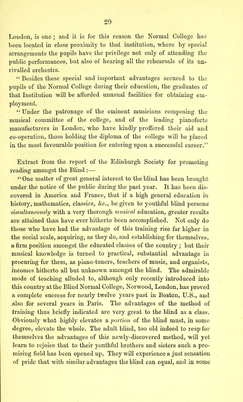 London, is one ; and it is for this reason the Normal College has- been located in close proximity to that institution, where by special arrangements the pupils have the privilege not only of attending the public performances, but also of hearing all the rehearsals of its un- rivalled orchestra. ‘‘Besides these special and important advantages secured to the pupils of the Normal College during their education, the graduates of that Institution will be afforded unusual facilities for obtaining em- ployment. ' “ Under the patronage of the eminent musicians composing the musical committee of the college, and of the leading pianoforte manufacturers in London, who have kindly proffered their aid and co-operation, those holding the diploma of the college will be placed in the most favourable position for entering upon a successful career.” Extract from the report of the Edinburgh Society for promoting reading amongst the Blind :— “One matter of great general interest to the blind has been brought under the notice of the public during the past year. It has been dis- covered in America and France, that if a high general education in history, mathematics, classics, &c., be given to youthful blind persons simultaneously with a very thorough musical education, greater results are attained than have ever hitherto been accomplished. Not only do those who have had the advantage of this training rise far higher in the social scale, acquiring, as they do, and establishing for themselves, a firm position amongst the educated classes of the country ; but their musical knowledge is turned to practical, substantial advantage in procuring for them, as piano-tuners, teachers of music, and organists, incomes hitherto ail but unknown amongst the blind. The admirable mode of teaching alluded to, although only recently introduced into this country at the Blind Normal College, Norwood, London, has proved a complete success for nearly twelve years past in Boston, U.S., and also for several years in Paris. The advantages of the method of training thus briefly indicated are very great to the blind as a class. ■Obviously what highly elevates a 2)ortion of the blind must, in some ■degree, elevate the whole. The adult blind, too old indeed to reap for themselves the advantages of this newly-discovered method, will yet learn to rejoice that to their youthful brothers and sisters such a pro- mising field has been opened up. They will experience a just sensation of pride that with similar advantages the blind can equal, and in some