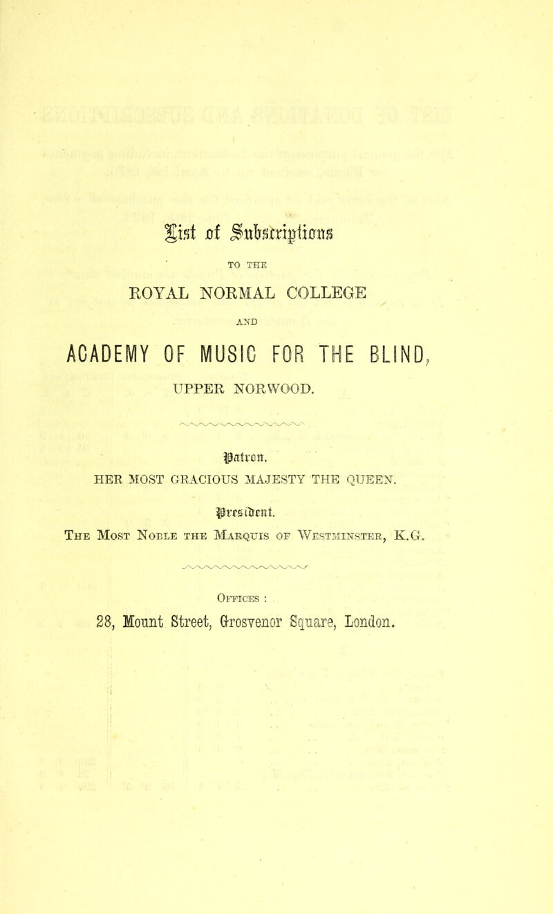 xrf TO THE KOYAL NORMAL COLLEGE AND ACADEMY OF MUSIC FOR THE BUND, UPPER NORWOOD, PIER MOST GRACIOUS MAJESTY THE QUEEN. The Most Noble the AIarquis of Westminster, K.G'. Offices ; 28, Mount Street, GrosYenor Scjiiare, London.