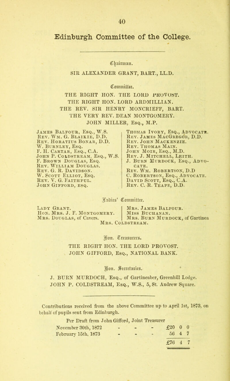 Edinburgli Committee of the College. Cl^ainnan. SIR ALEXANDER GRANT, BART., LL.D. Commilifc. THE RIGHT HON. THE LORD PROVOST. THE RIGHT HON. LORD ARDMILLIAN. THE REV. SIR HENRY MONCRIEFF, BART. THE VERY REV. DEAN MONTGOMERY. JOHN MILLER, Esq., M.P. James Balfour, Esq., W.S. Ret. AVm. G. Blairie, D.D. Rev. Horatius Bonar, D.D. Burnley, Esq. F. H. Cartar, Esq., C.A. John P. Coldstream, Esq., W.S. F. Brown Douglas, Esq. Ret. William Douglas. Rev. G. R. Davidson. W. Scott Elliot, Esq. Rev. V. G. Faithful. John Gifford, esq. Thomas Ivory, Esq., Advocate. Rev. James MacGrego'r, D.D. Rev. John Mackenzie. Rev. Thomas Main. John Moir, Esq., M.D. Rev. J. Mitchell, Leith. J. Burn Murdock, Esq., Advo- cate. Rev. Wm. Robertson, D.D C. Robertson, Esq., Advocate. David Scott, Esq., C.A. Rev. C. R. Teape, D.D- ^'abics' Commhfii. Lady Grant. Hon. Mrs. J. F. Montgomery. Mrs. Douglas, of Cavers. Mrs. Coldstream. Mrs. James Balfour. Miss Buchanan. Mrs. Burn Murdock, of Gartinea |)on. ^riasum'S. THE RIGHT HON. THE LORD PROV^OST. JOHN GIFFORD, Esq., NATIONAL BANK. ^on. ^cmlarRs. J. BURN MURDOCH, Esq., of Gartincaber, Greenhill Lodge. JOHN P. COLDSTREAM, Esq., W.S., 5, St. Andrew Square. Contributions received from the above Committee up to April 1st, 1873, on behalf of pupils sent from Edinburgh. Per Draft from John Gifford, Joint Treasurer November 30th, 1872 - - - £20 0 0 Februarj^ 15th. 1873 - - - 56 4 7 £76 4 7