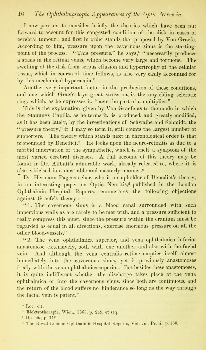 I now pass on to consider briefly the theories which have been put forward to account for this congested condition of the disk in cases of cerebral tumour; and first in order stands that proposed by Von Graefe. According to him, pressure upon the cavernous sinus is the starting- point of the process. “ This pressure,” he says,^ “ necessarily produces a stasis in the retinal veins, which become very large and tortuous. The swelling of the disk from serous effusion and hypertrophy of the cellular tissue, which in course of time follows, is also very easily accounted for by this mechanical hypersemia.” Another very important factor in the production of these conditions, and one which Graefe lays great stress on, is the unyielding sclerotic ring, which, as he expresses it, “ acts the part of a multiplier.” This is the explanation given by Von Graefe as to the mode in which the Stauungs Papilla, as he terms it, is produced, and greatly modified, as it has been lately, by the investigations of Schwalbe and Schmidt, the “ pressure theory,” if I may so term it, still counts the largest number of supporters. The theory which stands next in chronological order is that propounded by Benedict.^ He looks upon the neuro-retinitis as due to a morbid innervation of the sympathetic, which is itself a symptom of the most varied cerebral diseases. A full account of this theory may be found in Dr. Allbutt’s admirable work, already referred to, where it is also criticised in a most able and masterly manner.® Dr. Hermann Pagenstecher, who is an upholder of Benedict’s theory, in an interesting paper on Optic Neuritis,*^ published in the London Ophthalmic Hospital Reports, enumerates the following objections against Graefe’s theory:— “ 1. The cavernous sinus is a blood canal surrounded with such impervious walls as are rarely to be met with, and a pressure sufficient to really compress this must, since the pressure within the cranium must be regarded as equal in all directions, exercise enormous pressure on all the other blood-vessels.” “2. The vena ophthalmica superior, and vena ophthalmica inferior anastomose extensively, both with one another and also with the facial vein. And although the vena centralis retinm empties itself almost immediately into the cavernous sinus, yet it previously anastomoses freely with the vena ophthalmica superior. But besides these anastomoses, it is quite indifferent whether the discharge takes place at the vena ophthalmica or into the cavernous sinus, since both are continuous, and the return of the blood suffers no hinderance so long as the way through the facial vein is patent.” ^ Loc. cit. ^ Elektrotherapie, Wien., 1868, p. 249, et seq. Op. cit., p. 119. ^ The Eoyal London Ophthalmic Hospital Reports, Vol. vii., Pr, ii., p. 160.