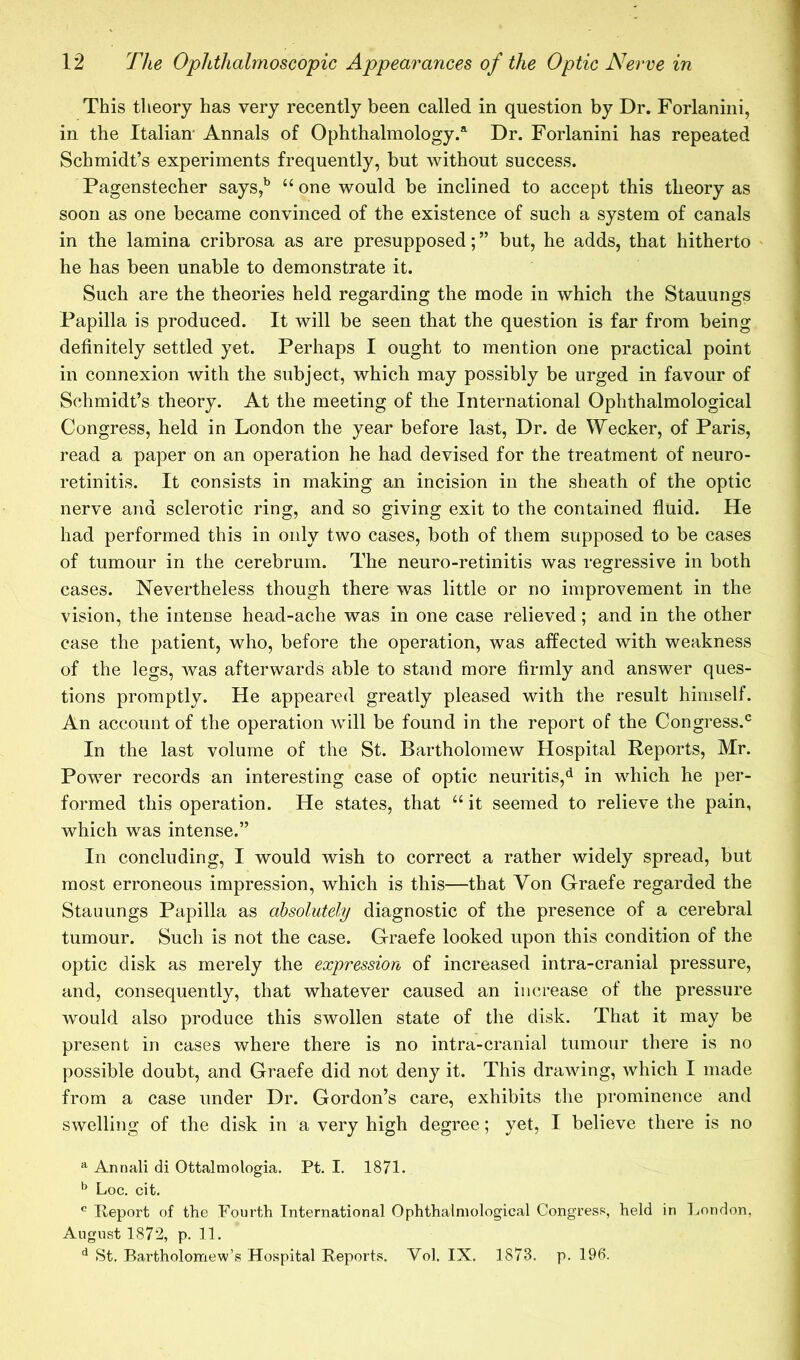 This theory has very recently been called in question by Dr. Forlanini, in the Italian- Annals of Ophthalmology.*^ Dr. Forlanini has repeated Schmidt’s experiments frequently, but without success. Pagenstecher says,^ “ one would be inclined to accept this theory as soon as one became convinced of the existence of such a system of canals in the lamina cribrosa as are presupposed; ” but, he adds, that hitherto he has been unable to demonstrate it. Such are the theories held regarding the mode in which the Stauungs Papilla is produced. It will be seen that the question is far from being definitely settled yet. Perhaps I ought to mention one practical point in connexion with the subject, which may possibly be urged in favour of Schmidt’s theory. At the meeting of the International Ophthalmological Congress, held in London the year before last. Dr. de Wecker, of Paris, read a paper on an operation he had devised for the treatment of neuro- retinitis. It consists in making an incision in the sheath of the optic nerve and sclerotic ring, and so giving exit to the contained fiuid. He had performed this in only two cases, both of them supposed to be cases of tumour in the cerebrum. The neuro-retinitis was regressive in both cases. Nevertheless though there was little or no improvement in the vision, the intense head-ache was in one case relieved; and in the other case the patient, who, before the operation, was affected with weakness of the legs, was afterwards able to stand more firmly and answer ques- tions promptly. He appeared greatly pleased with the result himself. An account of the operation will be found in the report of the Congress.^^ In the last volume of the St. Bartholomew Hospital Reports, Mr. Power records an interesting case of optic neuritis,^ in which he per- formed this operation. He states, that “ it seemed to relieve the pain, which was intense.” In concluding, I would wish to correct a rather widely spread, but most erroneous impression, which is this—that Von Graefe regarded the Stauungs Papilla as absolutely diagnostic of the presence of a cerebral tumour. Such is not the case. Graefe looked upon this condition of the optic disk as merely the expression of increased intra-cranial pressure, and, consequently, that whatever caused an increase of the pressure would also produce this swollen state of the disk. That it may be present in cases where there is no intra-cranial tumour there is no possible doubt, and Graefe did not deny it. This drawing, which I made from a case under Dr. Gordon’s care, exhibits the prominence and swelling of the disk in a very high degree; yet, I believe there is no ^ Annali di Ottalmologia. Pt. I. 1871. ^ Loc. cit. ^ Report of the Fourth International Ophthalmological Congresf^, held in London, August 1872, p. 11. ^ St. Bartholomew’s Hospital Reports. Vol. IX. 1873. p. 196.