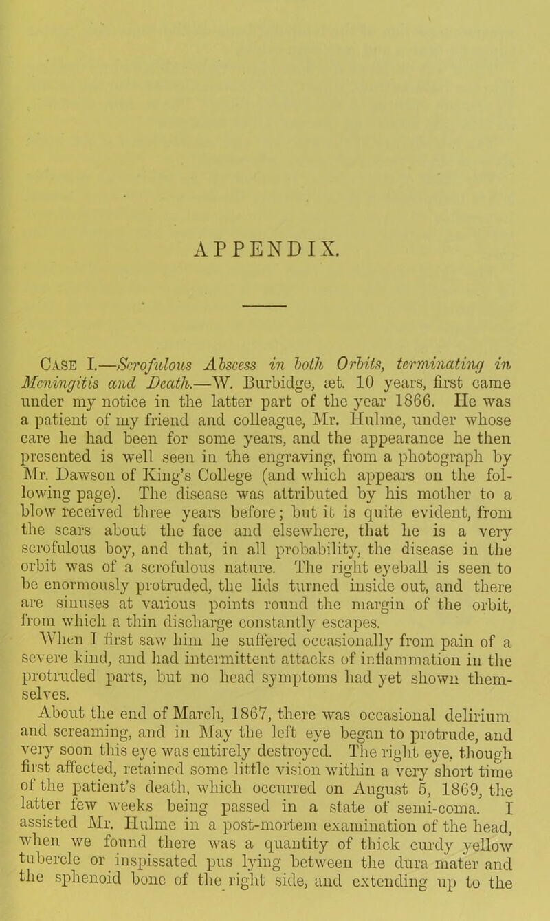 APPENDIX. Case I.—Scrofulous Abscess in both Orbits, terminating in Meningitis and Death.—W. Burbidge, set. 10 years, first came under my notice in the latter part of the year 1866. He was a patient of my friend and colleague, Mr. Hulme, under whose care he had been for some years, and the appearance he then presented is well seen in the engraving, from a photograph by Mr. Dawson of King’s College (and which appears on the fol- lowing page). The disease was attributed by his mother to a blow received three years before; but it is quite evident, from the scars about the face and elsewhere, that he is a very scrofulous boy, and that, in all probability, the disease in the orbit was of a scrofulous nature. The right eyeball is seen to be enormously protruded, the lids turned inside out, and there are sinuses at various points round the margin of the orbit, from which a thin discharge constantly escapes. 'When 1 first saw him he suffered occasionally from pain of a severe kind, and had intermittent attacks of inflammation in the protruded parts, but no head symptoms had yet shown them- selves. About the end of March, 1867, there was occasional delirium and screaming, and in May the left eye began to protrude, and very soon this eye was entirely destroyed. The right eye. though first affected, retained some little vision within a very short time of the patient’s death, which occurred on August 5, 1869, the latter few weeks being passed in a state of semi-coma. I assisted Mr. Hulme in a post-mortem examination of the head, when we found there was a quantity of thick curdy yellow tubercle or inspissated pus lying between the dura mater and the sphenoid bone of the right side, and extending up to the