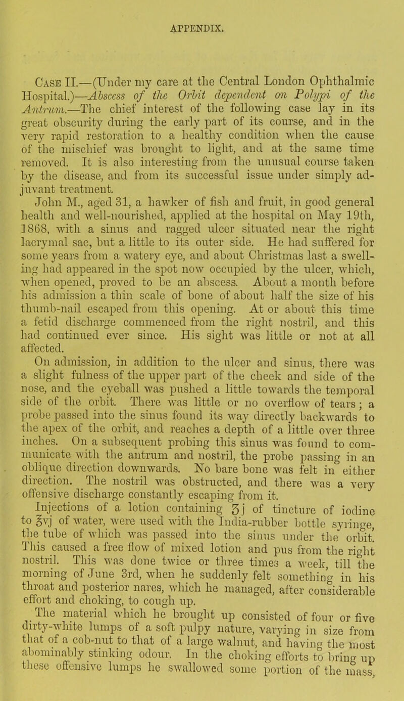 Case II.—(Under my care at the Central London Ophthalmic Hospital.)—Abscess of the Orlnt dependent on Polypi of the Antrum.—The chief interest of the following case lay in its great obscurity during the early part of its course, and in the very rapid restoration to a healthy condition when the cause of the mischief was brought to light, and at the same time removed. It is also interesting from the unusual course taken by the disease, and from its successful issue under simply ad- juvant treatment. John M., aged 31, a hawker of fish and fruit, in good general health and well-nourished, applied at the hospital on May 19th, 3 8G8, with a sinus and ragged ulcer situated near the right lacrymal sac, but a little to its outer side. He had suffered for some years from a watery eye, and about Christmas last a swell- ing had appeared in the spot now occupied by the ulcer, which, when opened, proved to be an abscess. About a month before his admission a thin scale of bone of about half the size of his thumb-nail escaped from this opening. At or about this time a fetid discharge commenced from the right nostril, and this had continued ever since. His sight was little or not at all affected. On admission, in addition to the ulcer and sinus, there was a slight fulness of the upper part of the cheek and side of the nose, and the eyeball was pushed a little towards the temporal side of the orbit. There was little or no overflow of tears; a probe passed into the sinus found its way directly backwards to the apex of the orbit, and reaches a depth of a little over three inches. On a subsequent probing this sinus was found to com- municate with the antrum and nostril, the probe passing in an oblique direction downwards. No bare bone was felt in either direction. The nostril was obstructed, and there was a very offensive discharge constantly escaping from it. Injections of a lotion containing 5j of tincture of iodine to gvj of water, were used with the India-rubber bottle syriime, the tube of which was passed into the sinus under the orbit! This caused a free flow of mixed lotion and pus from the rmlit nostril. This was done twice or three times a week, till the morning of June 3rd, when he suddenly felt something in his throat and posterior nares, which he managed, alter considerable effort and choking, to cough up. The material which he brought up consisted of four or five dirty-white lumps of a soft pulpy nature, varying in size from that of a cob-nut to that of a large walnut, and having the most abominably stinking odour. In the choking efforts to bring up these offensive lumps he swallowed some portion of the mass.