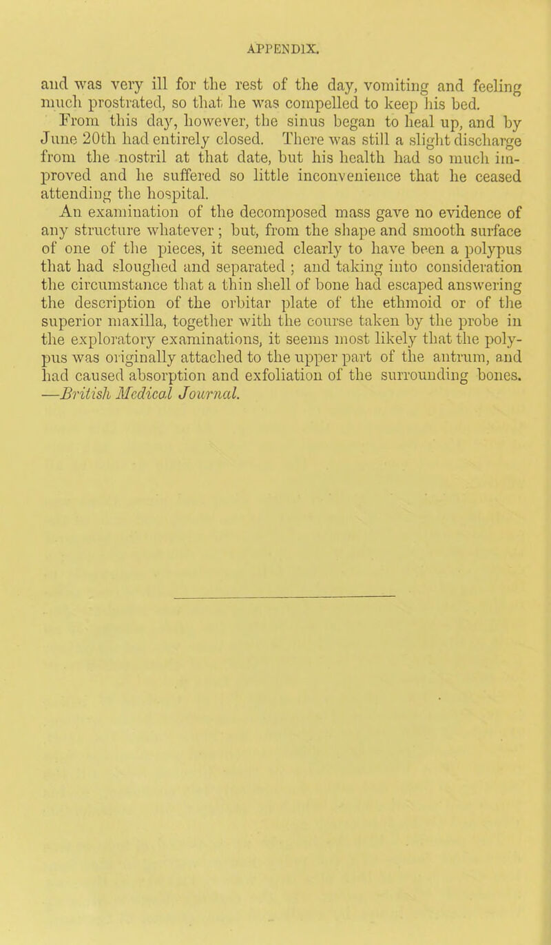 and was very ill for the rest of the day, vomiting and feeling much prostrated, so that he was compelled to keep his bed. From this clay, however, the sinus began to heal up, and by June 20tli had entirely closed. There was still a slight discharge from the nostril at that date, but his health had so much im- proved and he suffered so little inconvenience that he ceased attending the hospital. An examination of the decomposed mass gave no evidence of any structure whatever ; but, from the shape and smooth surface of one of the pieces, it seemed clearly to have been a polypus that had sloughed and separated ; and taking into consideration the circumstance that a thin shell of bone had escaped answering the description of the orbitar plate of the ethmoid or of the superior maxilla, together with the course taken by the probe in the exploratory examinations, it seems most likely that the poly- pus was originally attached to the upper part of the antrum, and had caused absorption and exfoliation of the surrounding bones. —British Medical Journal.