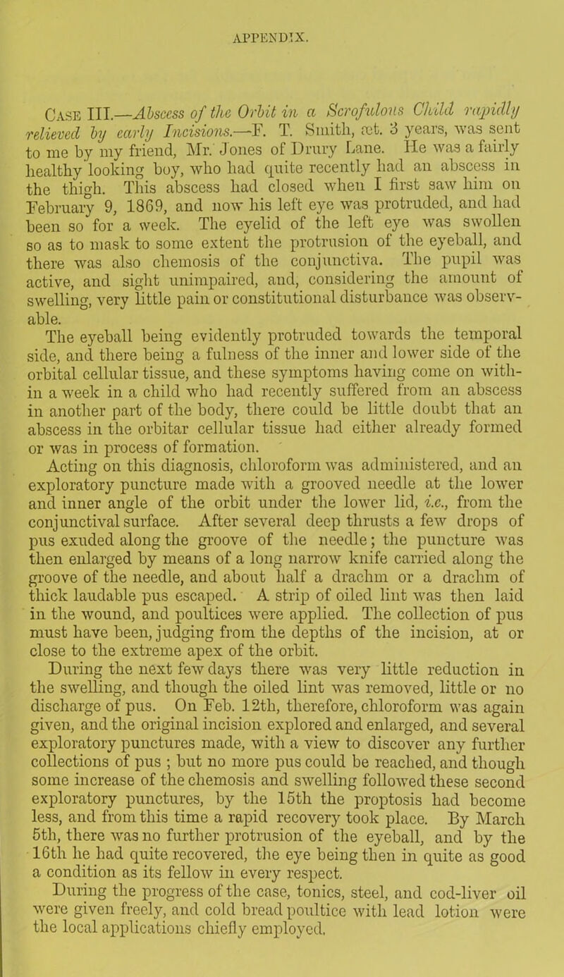 Case III.—Abscess of the Orbit in a Scrofulous Child rapidly relieved by early Incisions.—F. T. Smith, rot. 3 years, was sent to me by my friend, Mr. J ones of Drury Lane. He was a fairly healthy looking boy, who had quite recently had an abscess in the thigh. This abscess had closed when I first saw him on February 9, 1869, and now his left eye was protruded, and had been so for a week. The eyelid of the left eye was swollen so as to mask to some extent the protrusion of the eyeball, and there was also chemosis of the conjunctiva. The pupil was active, and sight unimpaired, and, considering the amount of swelling, very little pain or constitutional disturbance was observ- able. The eyeball being evidently protruded towards the temporal side, and there being a fulness of the inner and lower side of the orbital cellular tissue, and these symptoms having come on with- in a week in a child who had recently suffered from an abscess in another part of the body, there could be little doubt that an abscess in the orbitar cellular tissue had either already formed or was in process of formation. Acting on this diagnosis, chloroform was administered, and an exploratory puncture made with a grooved needle at the lower and inner angle of the orbit under the lower lid, i.c., from the conjunctival surface. After several deep thrusts a few drops of pus exuded along the groove of the needle; the puncture was then enlarged by means of a long narrow knife carried along the groove of the needle, and about half a drachm or a drachm of thick laudable pus escaped. A strip of oiled lint was then laid in the wound, and poultices were applied. The collection of pus must have been, judging from the depths of the incision, at or close to the extreme apex of the orbit. During the next few days there was very little reduction in the swelling, and though the oiled lint was removed, little or no discharge of pus. On Feb. 12tli, therefore, chloroform was again given, and the original incision explored and enlarged, and several exploratory punctures made, with a view to discover any further collections of pus ; but no more pus could be reached, and though some increase of the chemosis and swelling followed these second exploratory punctures, by the 15th the proptosis had become less, and from this time a rapid recovery took place. By March 5th, there was no further protrusion of the eyeball, and by the 16th he had quite recovered, the eye being then in quite as good a condition as its fellow in every respect. During the progress of the case, tonics, steel, and cod-liver oil were given freely, and cold bread poultice with lead lotion were the local applications chiefly employed.