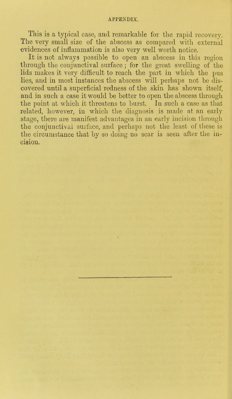 This is a typical case, and remarkable for the rapid recovery. The very small size of the abscess as compared with external evidences of inflammation is also very well worth notice. It is not always possible to open an abscess in this region through the conjunctival surface; for tlie great swelling of the lids makes it very difficult to reach the part in which the pus lies, and in most instances the abscess will perhaps not be dis- covered until a superficial redness of the skin has shown itself, and in such a case it would be better to open the abscess through the point at which it threatens to burst. In such a case as that related, however, in which the diagnosis is made at an early stage, there are manifest advantages in an early incision through the conjunctival surface, and perhaps not the least of these is the circumstance that by so doing no scar is seen after the in- cision.